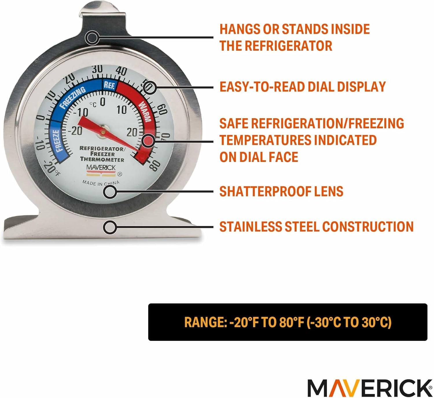 HANGS OR STANDS INSIDE THE REFRIGERATOR

EASY-TO-READ DIAL DISPLAY

SAFE REFRIGERATION/FREEZING TEMPERATURES INDICATED ON DIAL FACE

SHATTERPROOF LENS

STAINLESS STEEL CONSTRUCTION

RANGE: -20°F TO 80°F (-30°C TO 30°C)

MAVERICK

MADE IN CHINA