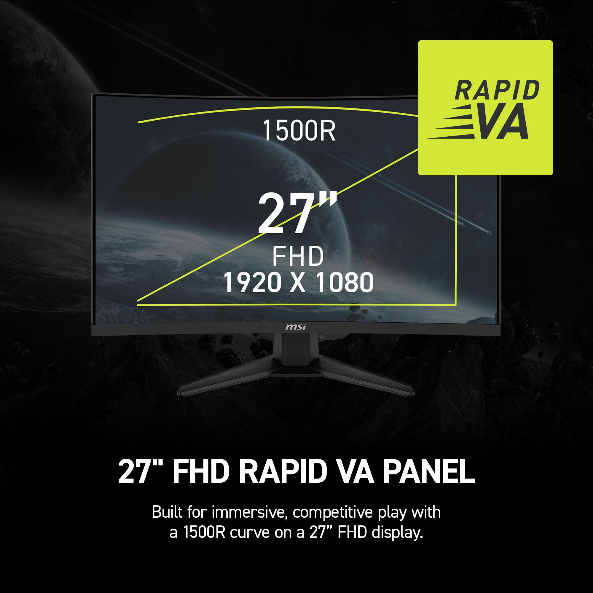 1500R RAPID VA 27" FHD 1920 X 1080
msi 27" FHD RAPID VA PANEL
Built for immersive, competitive play with a 1500R curve on a 27" FHD display.