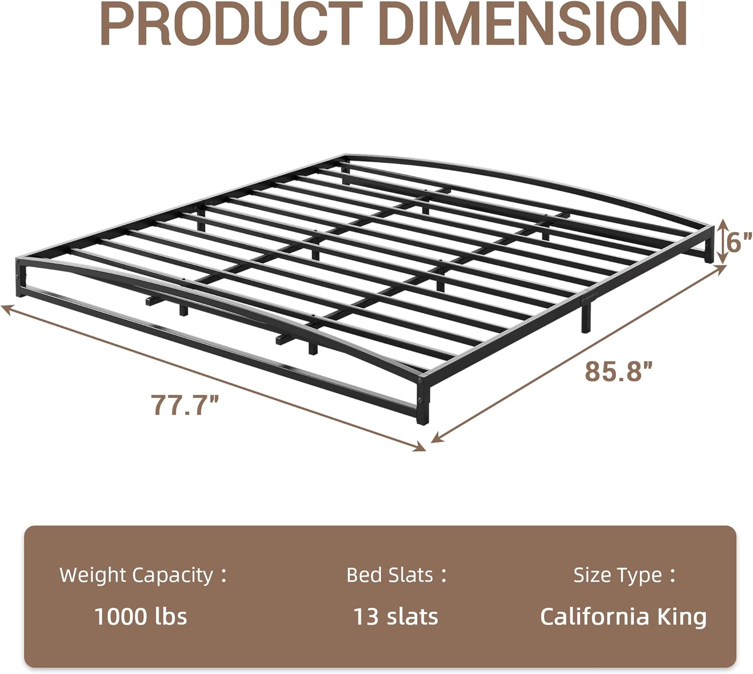 PRODUCT DIMENSION

- Length: 85.8"
- Width: 77.7"
- Height: 6"

Weight Capacity: 1000 lbs

Bed Slats: 13 slats

Size Type: California King