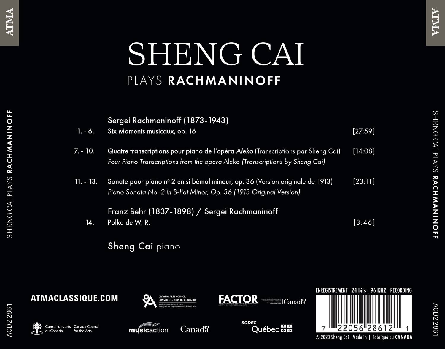 SHENG CAI PLAYS RACHMANINOFF

Sergei Rachmaninoff (1873-1943)

1. - 6. Six Moments musicaux, op. 16 [27:59]

7. - 10. Quatre transcriptions pour piano de l'opéra Aleko (Transcriptions par Sheng Cai) [14:08]

11. - 13. Sonate pour piano n° 2 en si bémol mineur, op. 36 (Version originale de 1913) [23:11]

Franz Behr (1837-1898) / Sergei Rachmaninoff

14. Polka de W. R. [3:46]

Sheng Cai piano

ATMACLASSIQUE.COM

ENREGISTREMENT 24 bits 96 KHZ RECORDING

ONTARIO COUNCIL OF THE ARTS - ONTARIO FACTOR

Canada Council for the Arts

SODEC Québec

musicaction Canada

© 2023 Sheng Cai Made in Fabriqué au CANADA

A