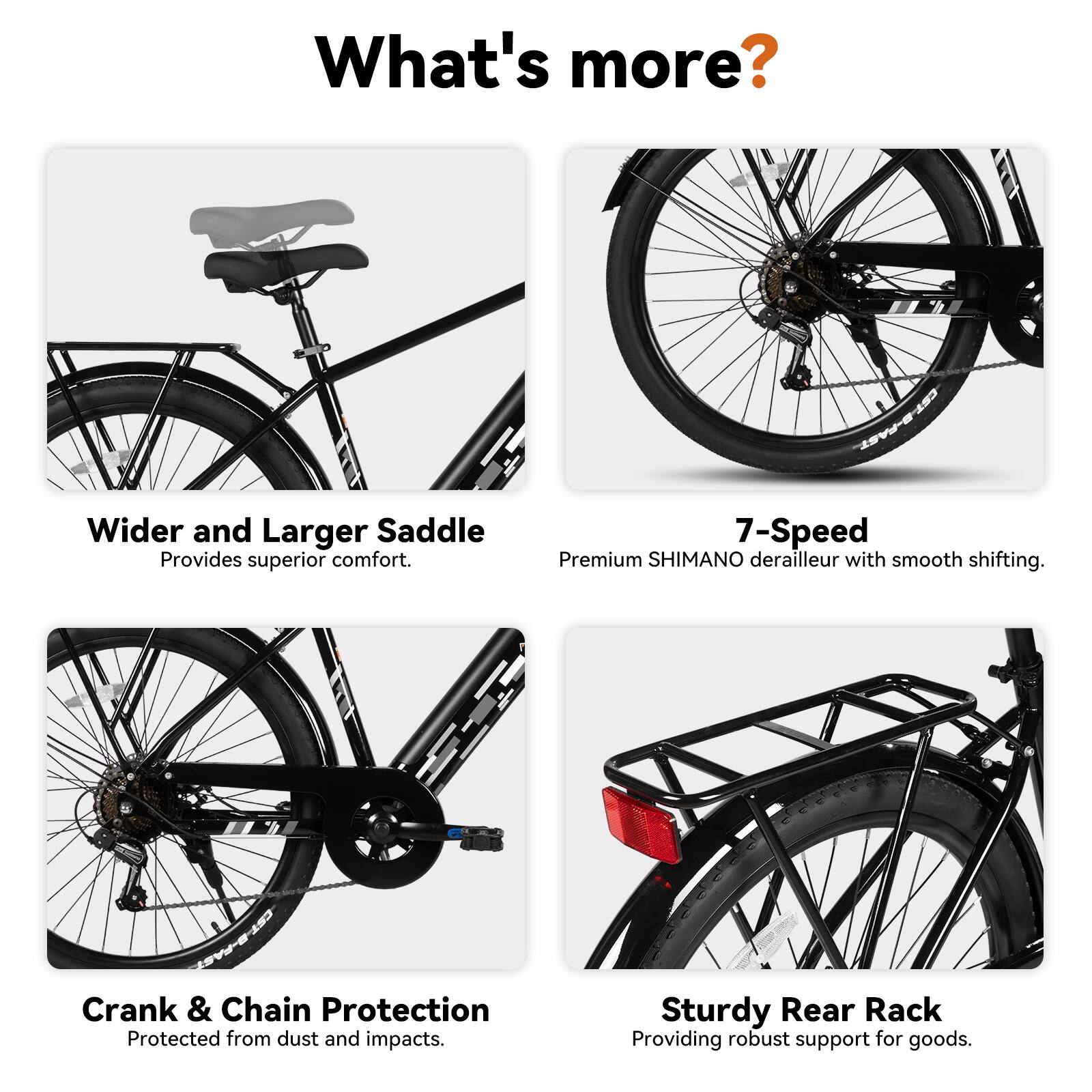 What's more?

- Wider and Larger Saddle: Provides superior comfort.
- 7-Speed Premium SHIMANO derailleur with smooth shifting.
- Crank & Chain Protection: Protected from dust and impacts.
- Sturdy Rear Rack: Providing robust support for goods.