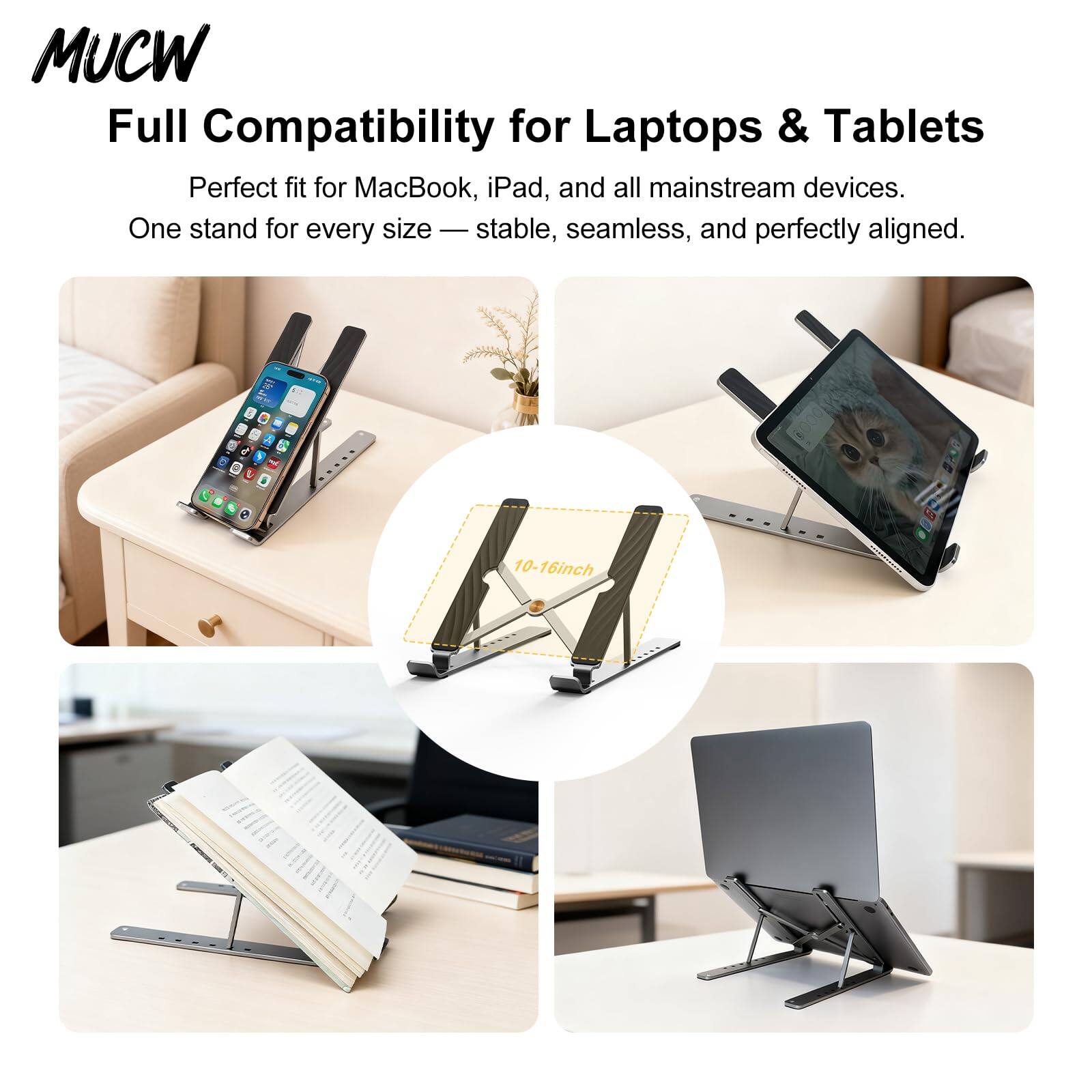MUCW  
Full Compatibility for Laptops & Tablets  
Perfect fit for MacBook, iPad, and all mainstream devices.  
One stand for every size — stable, seamless, and perfectly aligned.  

10-16 inch