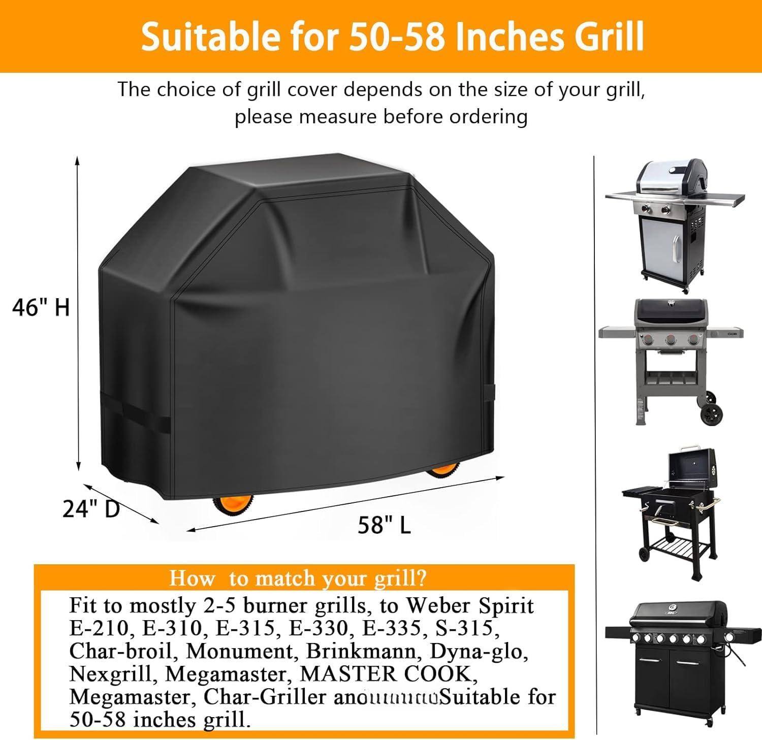 Suitable for 50-58 Inches Grill

The choice of grill cover depends on the size of your grill, please measure before ordering

46" H 24" D 58" L

How to match your grill?

Fit to mostly 2-5 burner grills, to Weber Spirit E-210, E-310, E-315, E-330, E-335, S-315, Char-broil, Monument, Brinkmann, Dyna-glo, Nexgrill, Megamaster, MASTER COOK, Megamaster, Char-Griller approximately suitable for 50-58 inches grill.