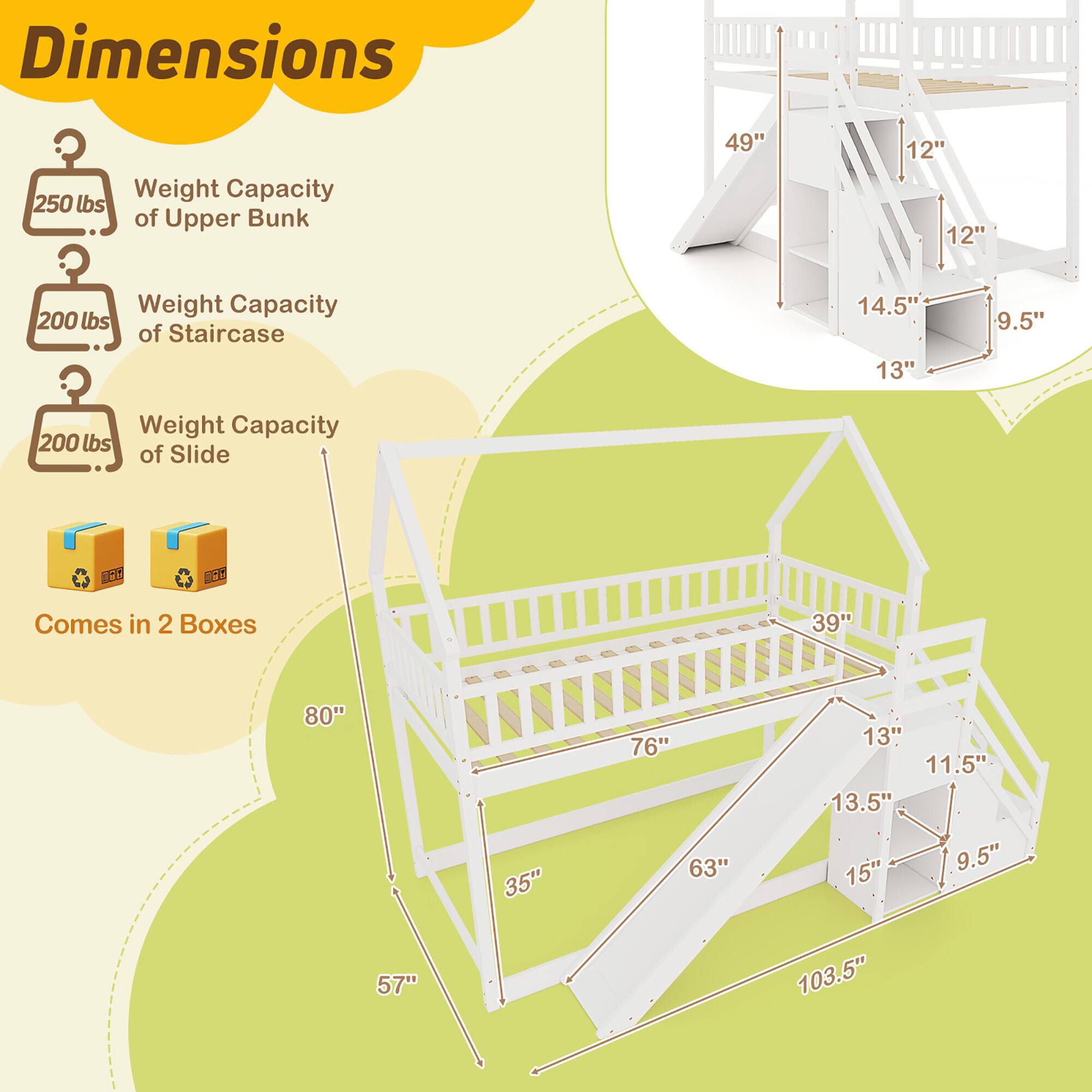 Dimensions:

- Weight Capacity of Upper Bunk: 250 lbs
- Weight Capacity of Staircase: 200 lbs
- Weight Capacity of Slide: 200 lbs

Comes in 2 Boxes

- Upper Bunk: 49" x 12" x 12"
- Staircase: 14.5" x 13" x 9.5"
- Slide: 39" x 80" x 35"
- Overall Dimensions: 57" x 103.5" x 63"
- Additional Dimensions: 13" x 11.5" x 13.5" x 15" x 9.5"