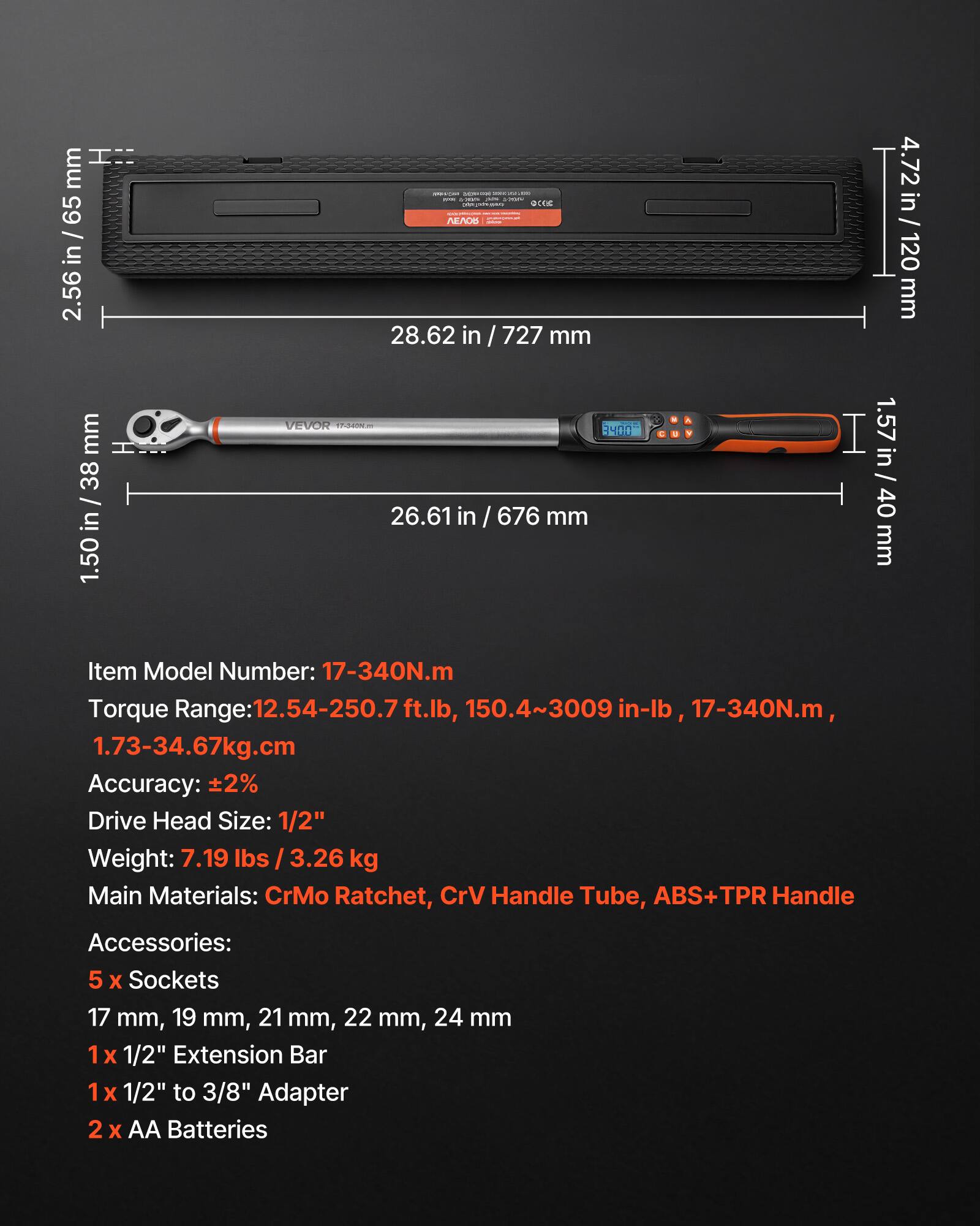 I'm 65 / in 2.56 in / 727 mm 4.72 in / 120 mm 1.50 in / 38 in 1.57 in / 40 mm

Item Model Number: 17-340N.m

Torque Range: 12.54-250.7 ft.lb, 150.4~3009 in-lb, 17-340N.m, 1.73-34.67kg.cm

Accuracy: ±2%

Drive Head Size: 1/2"

Weight: 7.19 lbs / 3.26 kg

Main Materials: CrMo Ratchet, CrV Handle Tube, ABS+TPR Handle

Accessories: 5 x Sockets 17 mm, 19 mm, 21 mm, 22 mm, 24 mm 1x 1/2" Extension Bar 1x 1/2" to 3/8" Adapter 2 x AA Batteries