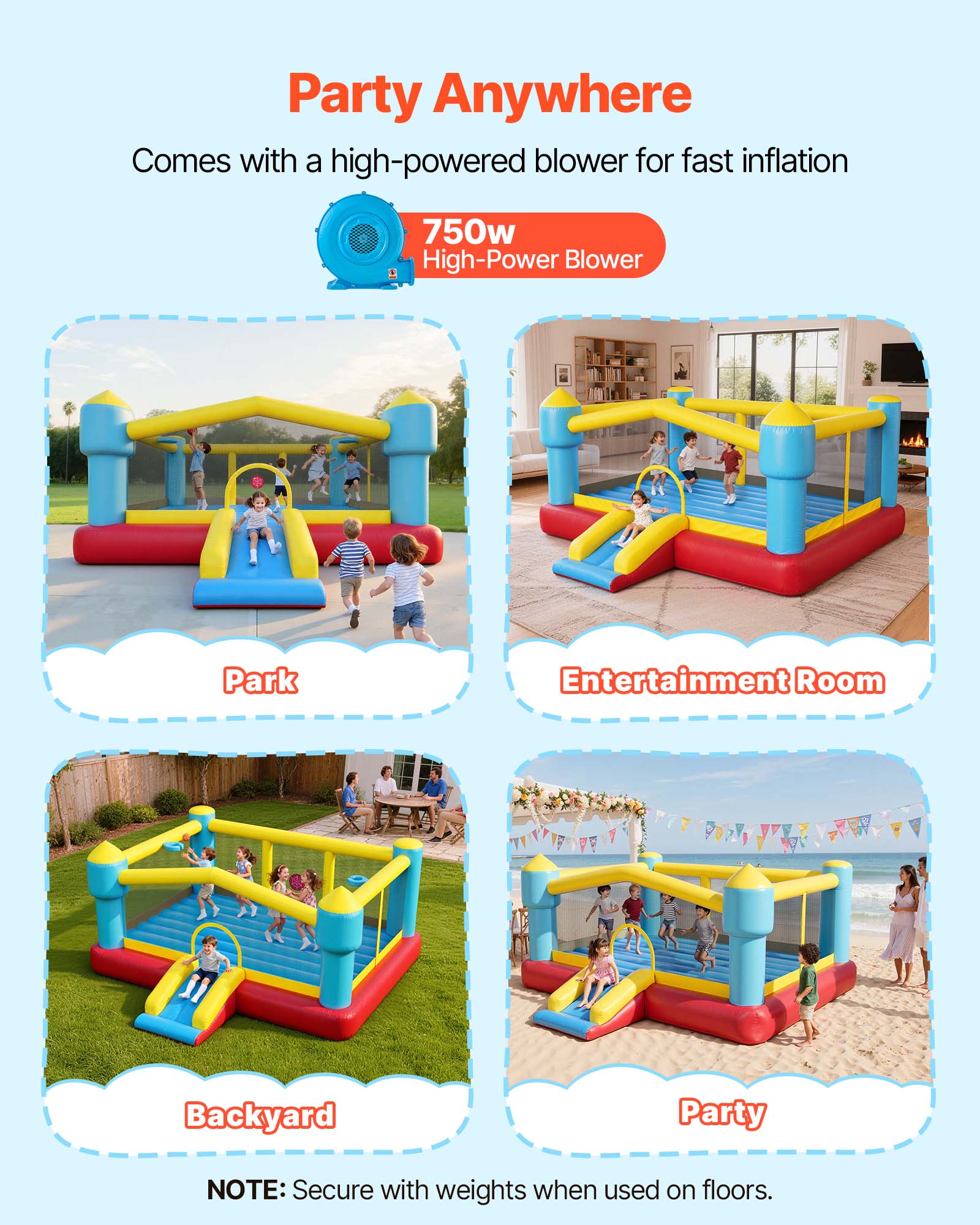Party Anywhere  
Comes with a high-powered blower for fast inflation  
750w High-Power Blower  

Park  
Entertainment Room  
Backyard  
Party  

NOTE: Secure with weights when used on floors.