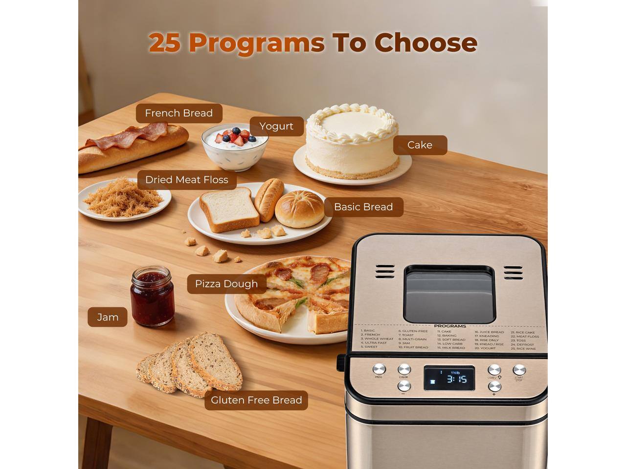 25 Programs To Choose

- French Bread
- Yogurt Cake
- Dried Meat Floss
- Basic Bread
- Pizza Dough
- Jam
- Gluten Free Bread