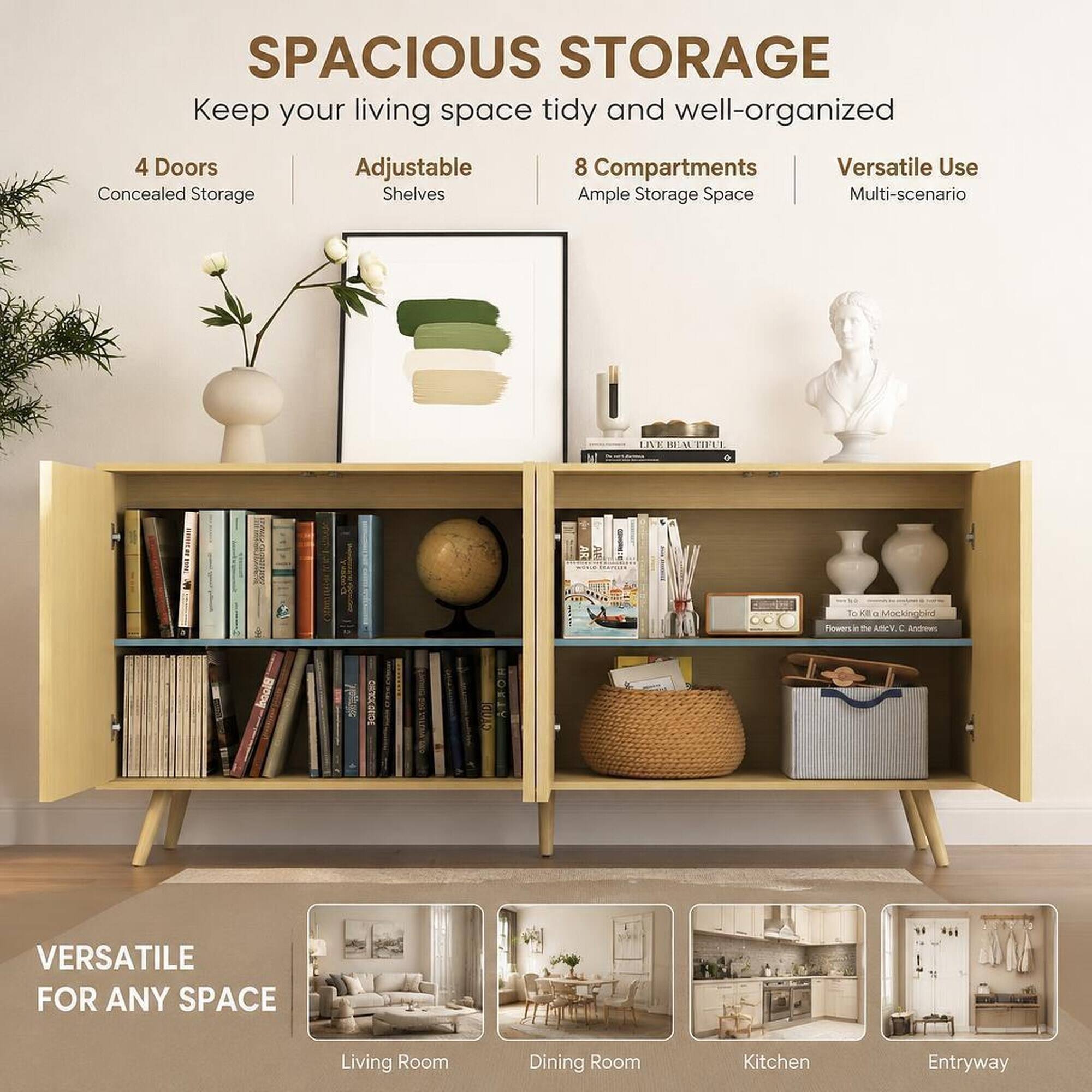 SPACIOUS STORAGE  
Keep your living space tidy and well-organized

4 Doors Concealed Storage  
Adjustable Shelves  
8 Compartments Ample Storage Space  
Versatile Use Multi-scenario

LIVE BEAUTIFUL

To XII 0 Mockingbird Flowers - the Artic V. C Andrews

CAUDI

VERSATILE FOR ANY SPACE

Living Room  
Dining Room  
Kitchen  
Entryway