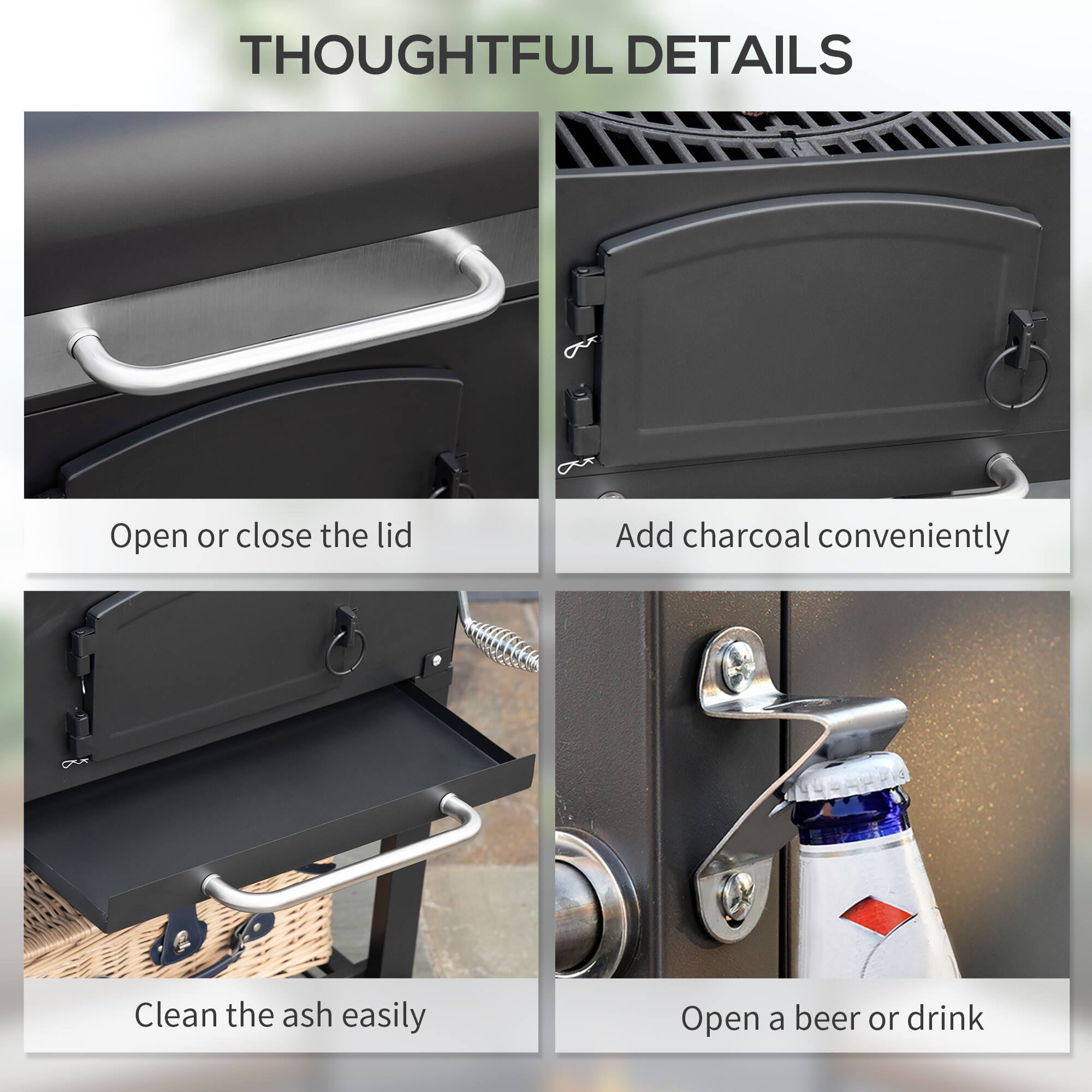 THOUGHTFUL DETAILS

- Open or close the lid
- Add charcoal conveniently
- Clean the ash easily
- Open a beer or drink