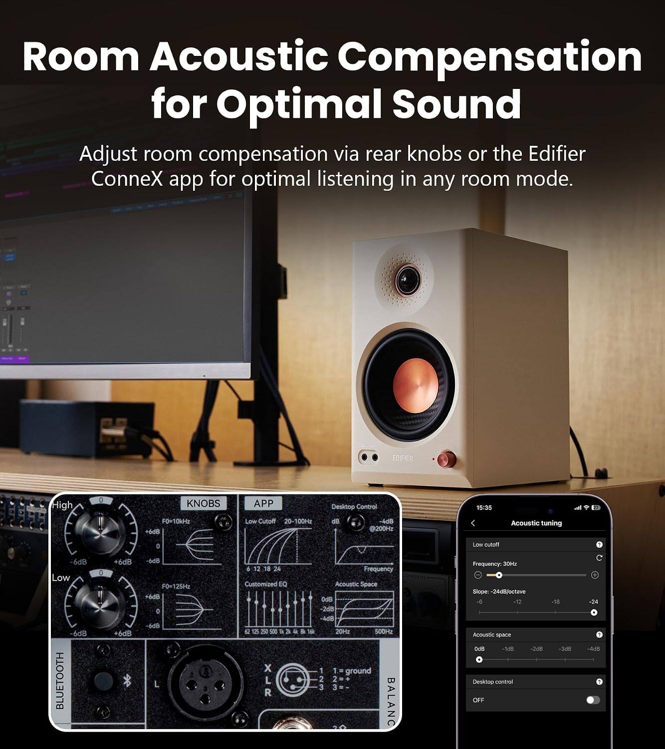 Room Acoustic Compensation for Optimal Sound

Adjust room compensation via rear knobs or the Edifier ConneX app for optimal listening in any room mode.

EDIFIER

High
0
KNOBS F0=10kHz +6dB
APP Low Cutoff 20-100Hz
Desktop Control d3 -4dB @200Hz
15:35
Acoustic tuning

0
Low cutatt
6dB Low -6dB BLUETOOTH
I
6dB +6dB
-6dB F0x125Hz +6dB 0 -6dB L
6 12 24 Customized EQ X XLR
Frequency Acoustic Space OdB 2dB -4dB 20Hz 500Hz 1 1 ground 2 2 + 3 3  20 BALANC
Frequency: 30Hz Slope: 24dB/octave 12 Acoustic space 0dB -1dB -3dB -6dB
Desktop control OFF
-18 -3dB
-24 -4dB