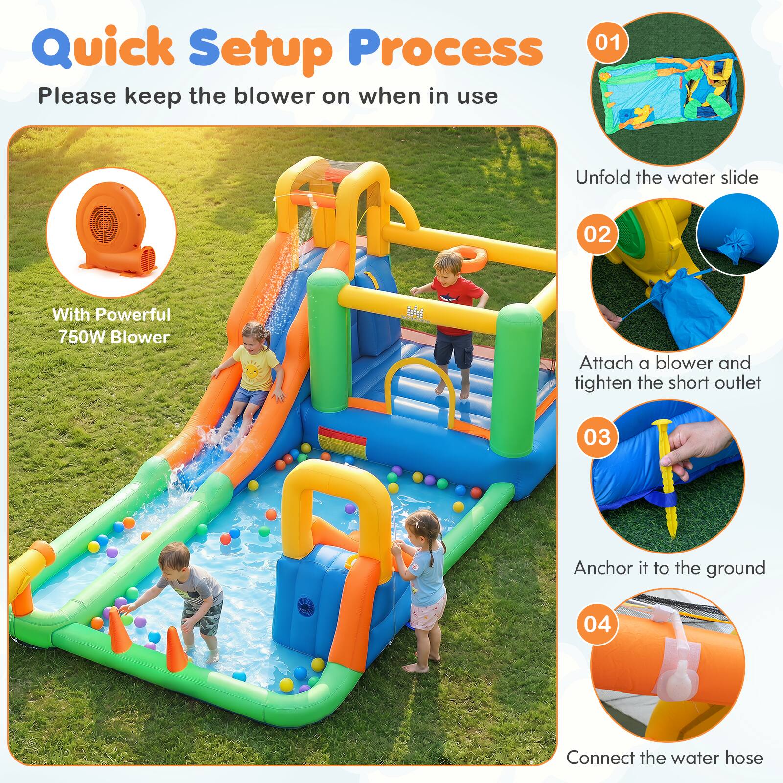 Quick Setup Process  
Please keep the blower on when in use

01  
Unfold the water slide

02  
With Powerful 750W Blower  
Attach a blower and tighten the short outlet

03  
Anchor it to the ground

04  
Connect the water hose