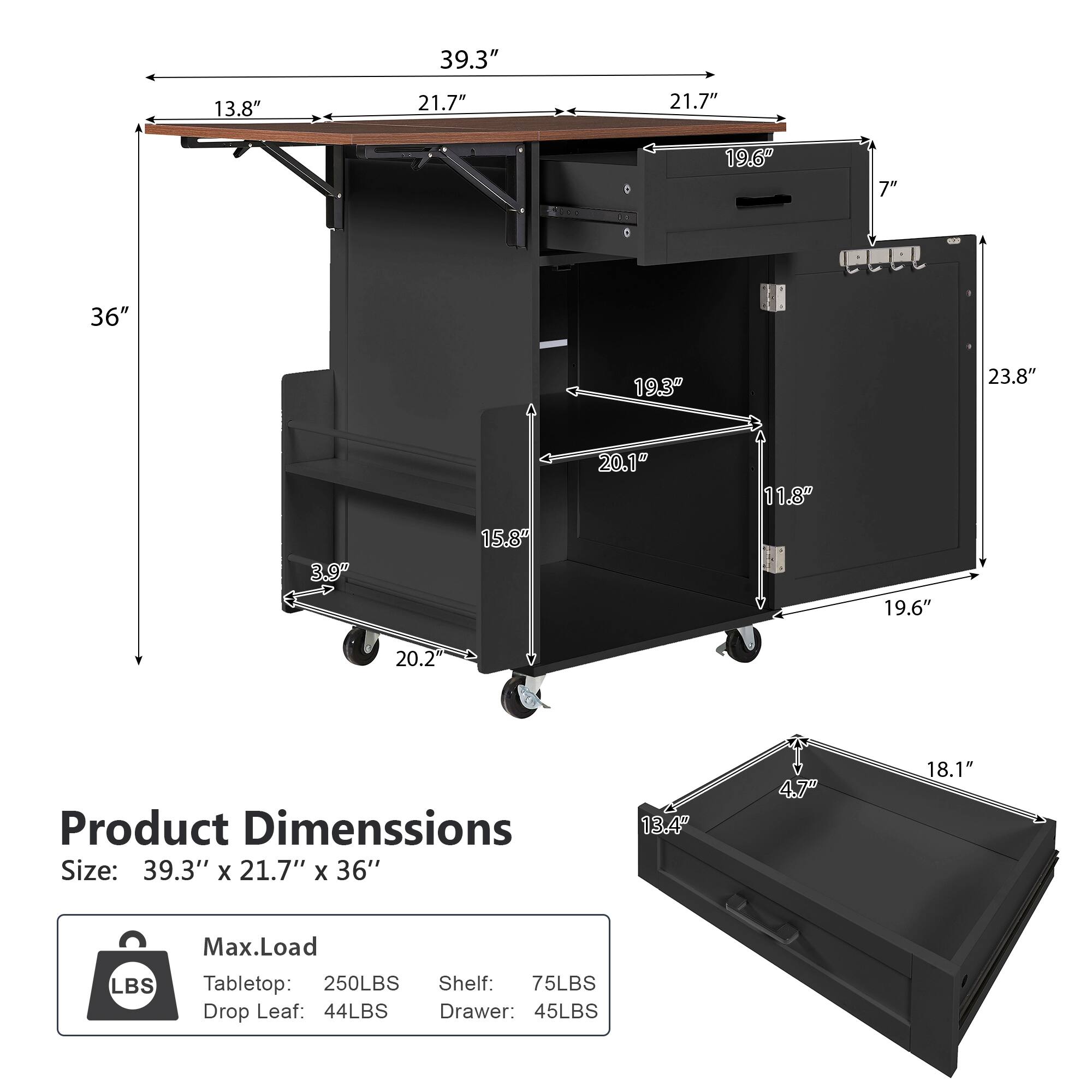 39.3" 13.8" 21.7" 21.7" 19.6" 7" 36" 19.3" 23.8" 20.1" 11.8" 3.9" 15.8" 19.6" 20.2"  
Product Dimensions  
Size: 39.3" x 21.7" x 36"  
Max. Load  
Tabletop: 250LBS  
Shelf: 75LBS  
Drop Leaf: 44LBS  
Drawer: 45LBS