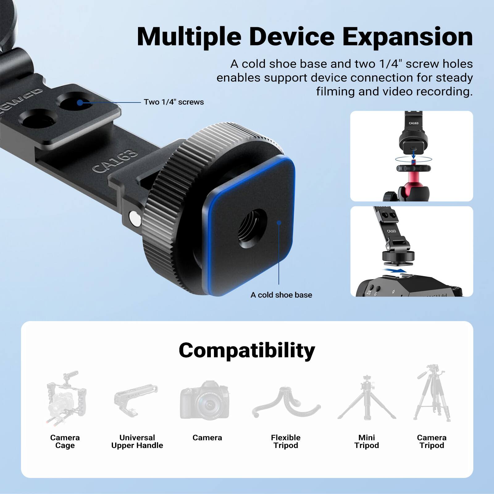 Multiple Device Expansion  
A cold shoe base and two 1/4" screw holes enable support device connection for steady filming and video recording.  
Two 1/4" screws  
A cold shoe base  

Compatibility  
Camera Cage  
Universal Upper Handle  
Camera  
Flexible Tripod  
Mini Tripod  
Camera Tripod