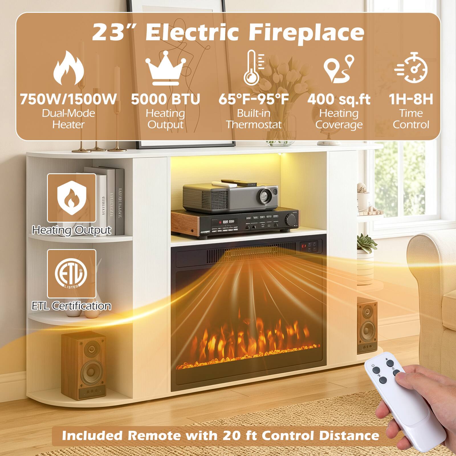 23" Electric Fireplace

750W/1500W Dual-Mode Heater
5000 BTU Heating Output
65°F-95°F Built-in Thermostat
400 sq.ft Heating Coverage
1H-8H Time Control

Included Remote with 20 ft Control Distance

ETL Certification