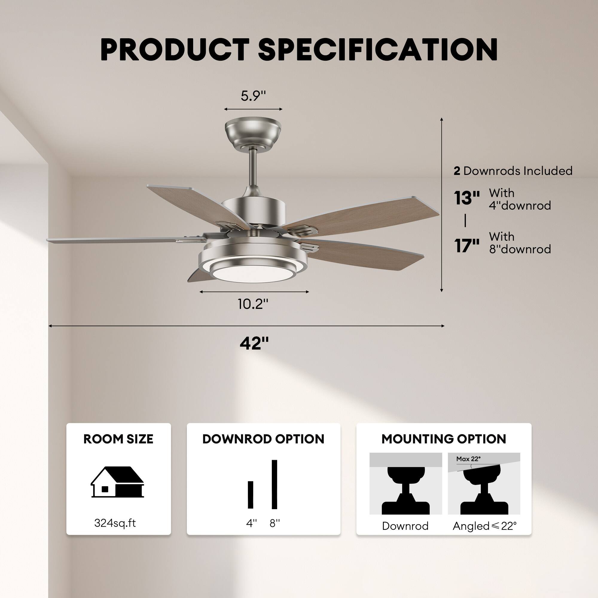 **PRODUCT SPECIFICATION**

- **Blade Size:** 42"
- **Blade Pitch:** 5.9"
- **Blade Diameter:** 10.2"
- **Downrod Options:**
  - 2 Downrods Included
  - 13" with 4" downrod
  - 17" with 8" downrod
- **Room Size:** 324 sq.ft
- **Downrod Options:** 4" or 8"
- **Mounting Option:** Downrod or Angled (Max 22°)