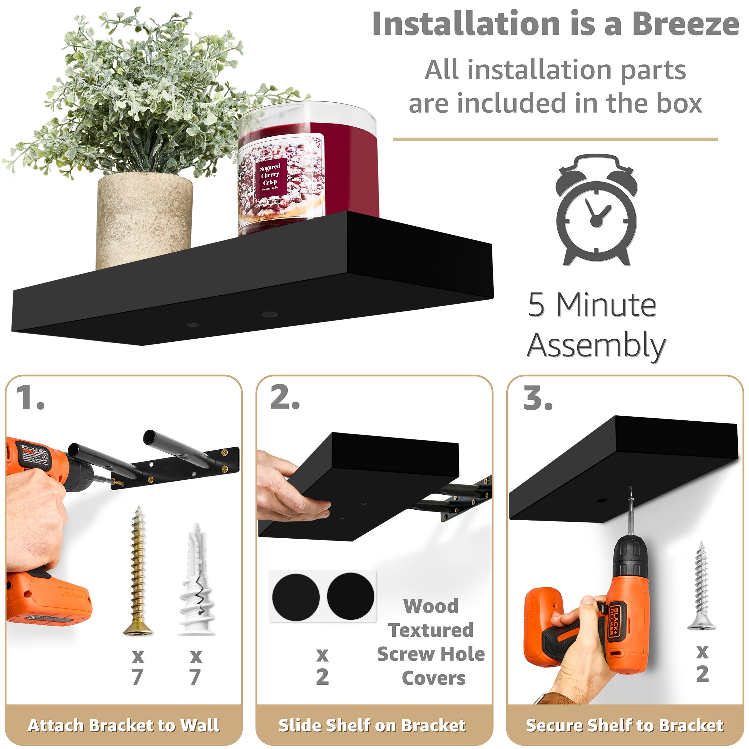 Installation is a Breeze  
All installation parts are included in the box  

5 Minute Assembly  

1. Attach Bracket to Wall  
   - x 7 Wood Textured Screw Hole Covers  
   - x 7 Screws  

2. Slide Shelf on Bracket  
   - x 2 Wood Textured Screw Hole Covers  

3. Secure Shelf to Bracket  
   - x 2 Screws
