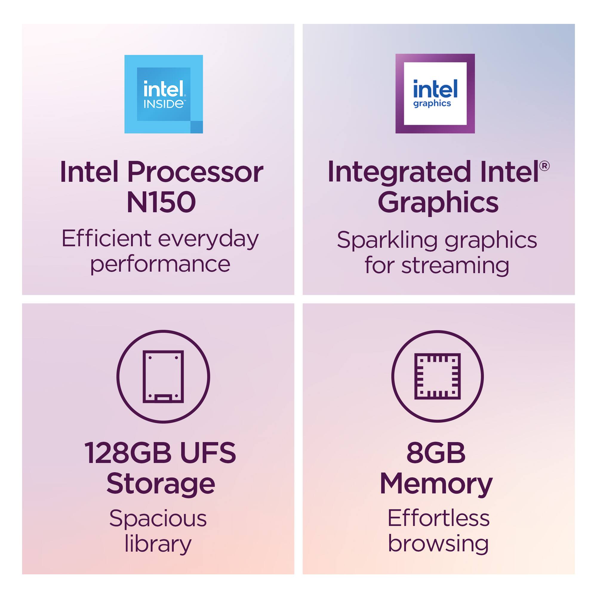 - Intel Processor N150
  - Efficient everyday performance

- Integrated Intel® Graphics
  - Sparkling graphics for streaming

- 128GB UFS Storage
  - Spacious library

- 8GB Memory
  - Effortless browsing