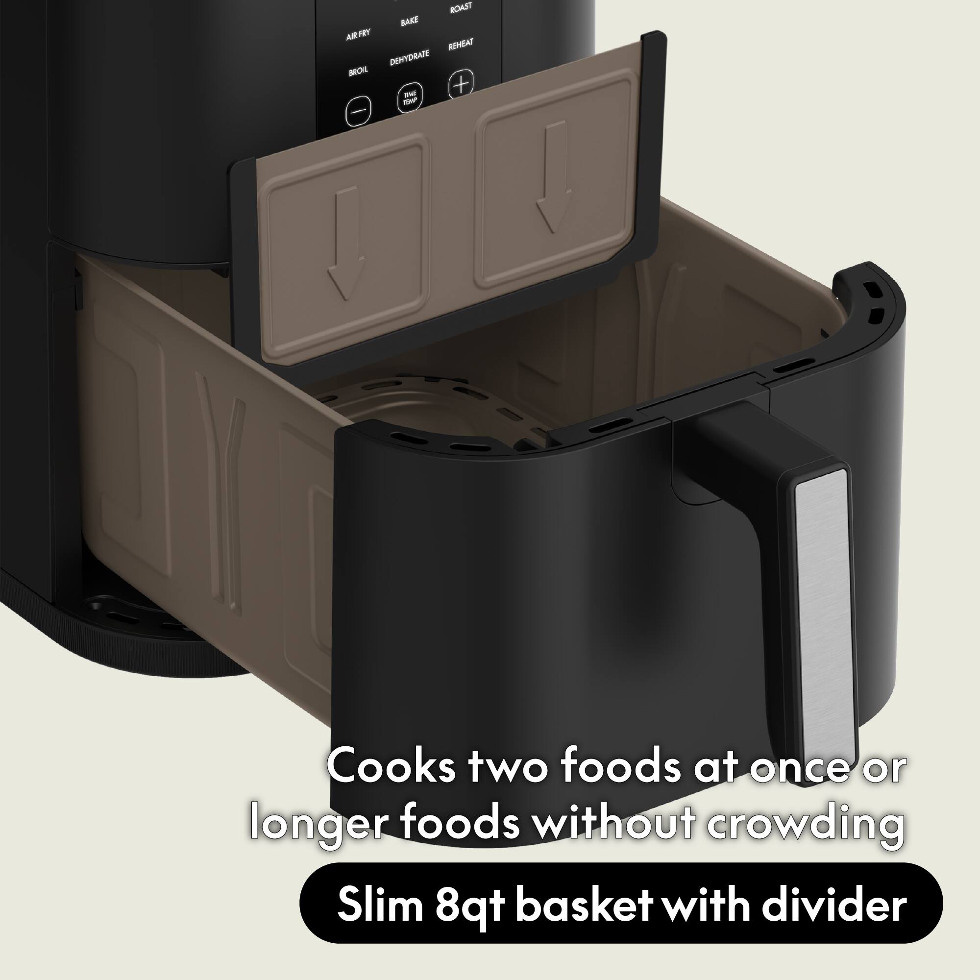 ROAST BAKE AIR FRY REHEAT DEHYDRATE BROIL THE + TSMP

Cooks two foods at once or longer foods without crowding

Slim 8qt basket with divider