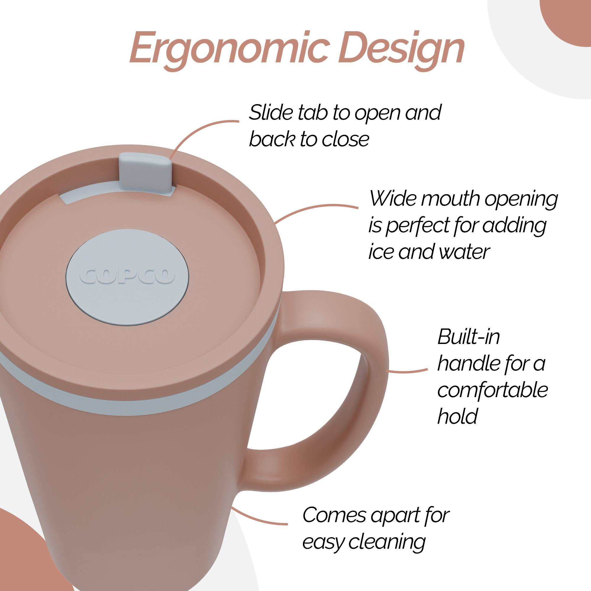 Ergonomic Design

- Slide tab to open and back to close
- Wide mouth opening is perfect for adding ice and water
- Built-in handle for a comfortable hold
- Comes apart for easy cleaning