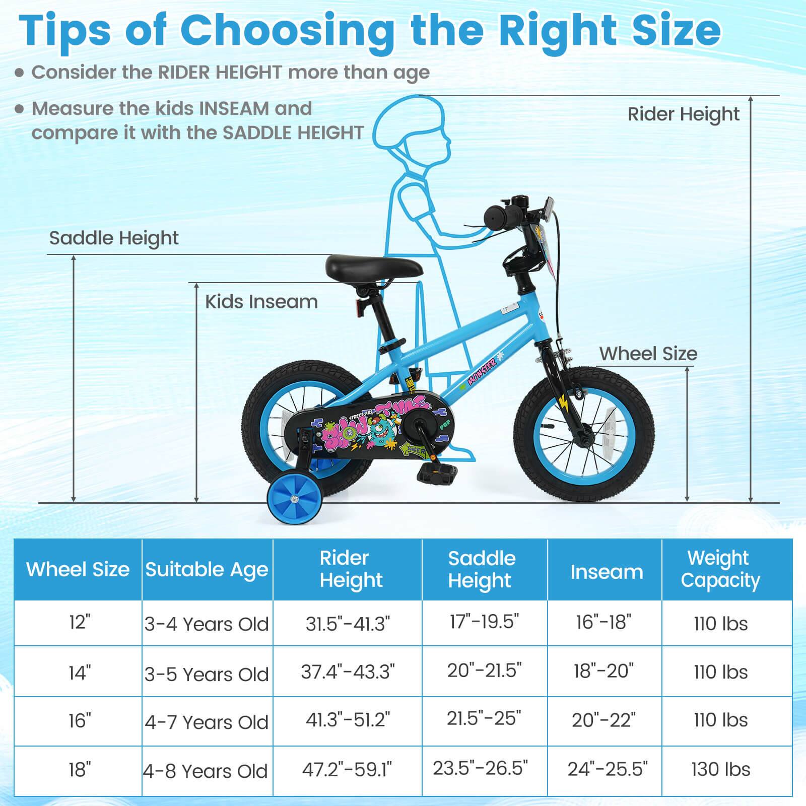 Tips of Choosing the Right Size

- Consider the RIDER HEIGHT more than age
- Measure the kids INSEAM and compare it with the SADDLE HEIGHT

| Wheel Size | Suitable Age | Rider Height | Saddle Height | Inseam | Weight Capacity |
|------------|--------------|--------------|--------------|--------|----------------|
| 12"        | 3-4 Years Old | 31.5"-41.3"   | 17"-19.5"     | 16"-18" | 110 lbs        |
| 14"        | 3-5 Years Old | 37.4"-43.3"   | 20"-21.5"     | 18"-20" | 110 lbs        |
| 16"        | 4-7 Years Old | 41.3"-51.2"   | 21.5"-25"     | 20"-22" | 110 lbs        |
| 18"        | 4-8 Years Old | 47.2"-59.1"   | 2