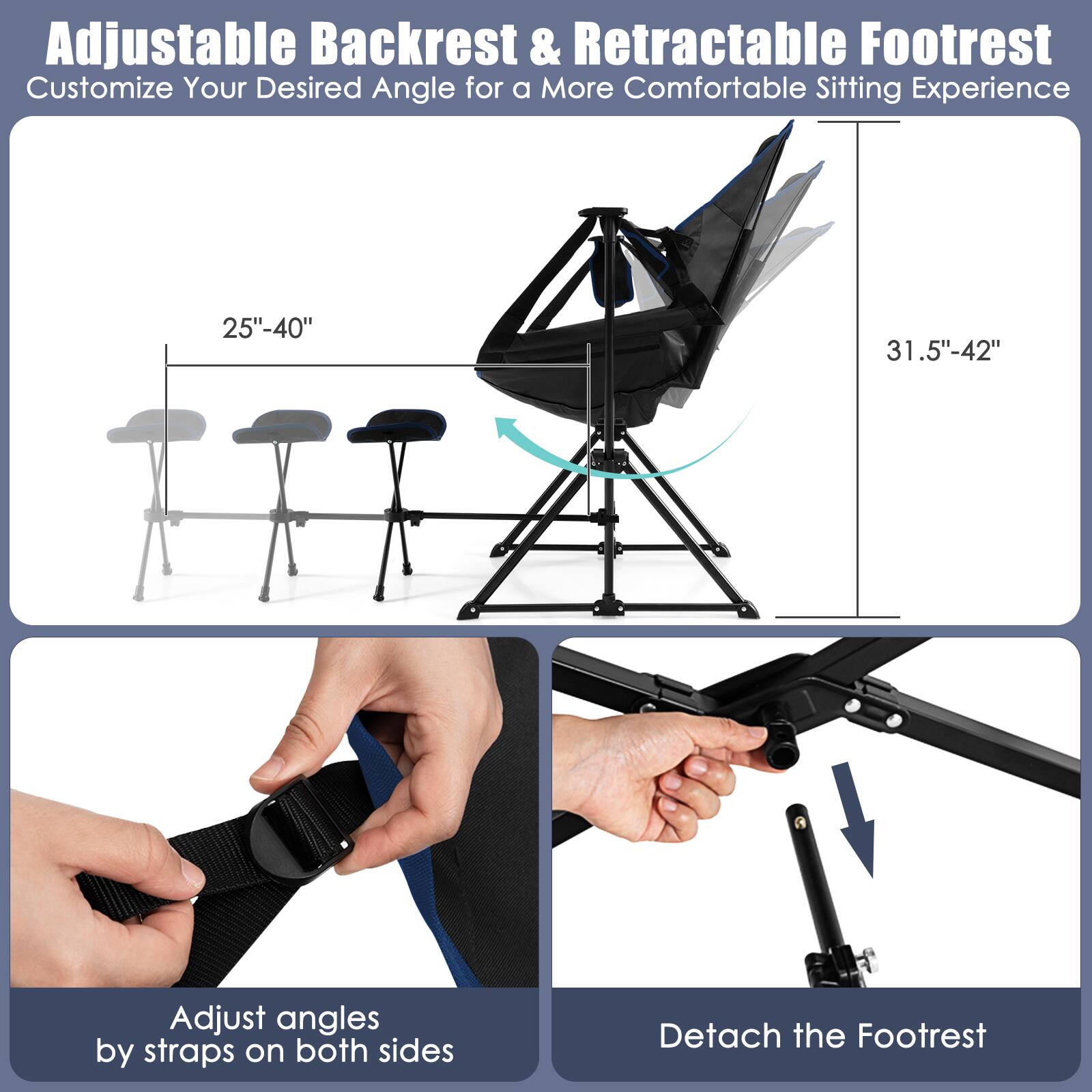 Adjustable Backrest & Retractable Footrest  
Customize Your Desired Angle for a More Comfortable Sitting Experience  

25"-40"  
31.5"-42"  

Adjust angles by straps on both sides  
Detach the Footrest