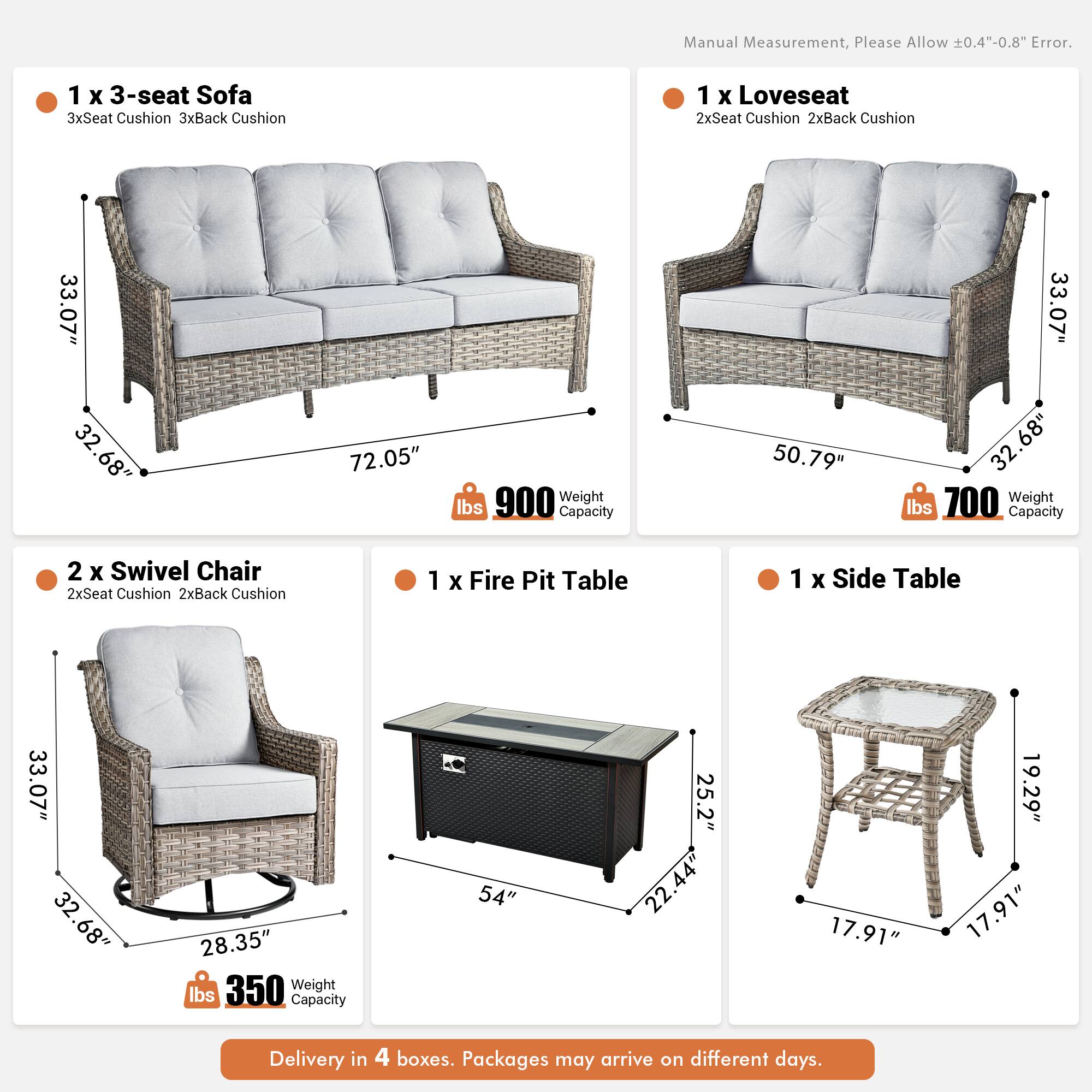 Manual Measurement, Please Allow 0.4"-0.8" Error.

1 x 3-seat Sofa  
3xSeat Cushion 3xBack Cushion  
33.07" x 32.68" x 72.05"  
Weight: 900 lbs  
Capacity: 50.79" x 33.07" x 32.68"  

1 x Loveseat  
2xSeat Cushion 2xBack Cushion  
50.79" x 33.07" x 32.68"  
Weight: 700 lbs  
Capacity: 50.79" x 33.07" x 32.68"  

2 x Swivel Chair  
2xSeat Cushion 2xBack Cushion  
33.07" x 32.68" x 28.35"  
Weight: 350 lbs  

1 x Fire Pit Table  
54" x 25.2" x 22.44"  

1 x Side Table  
17.91" x 17