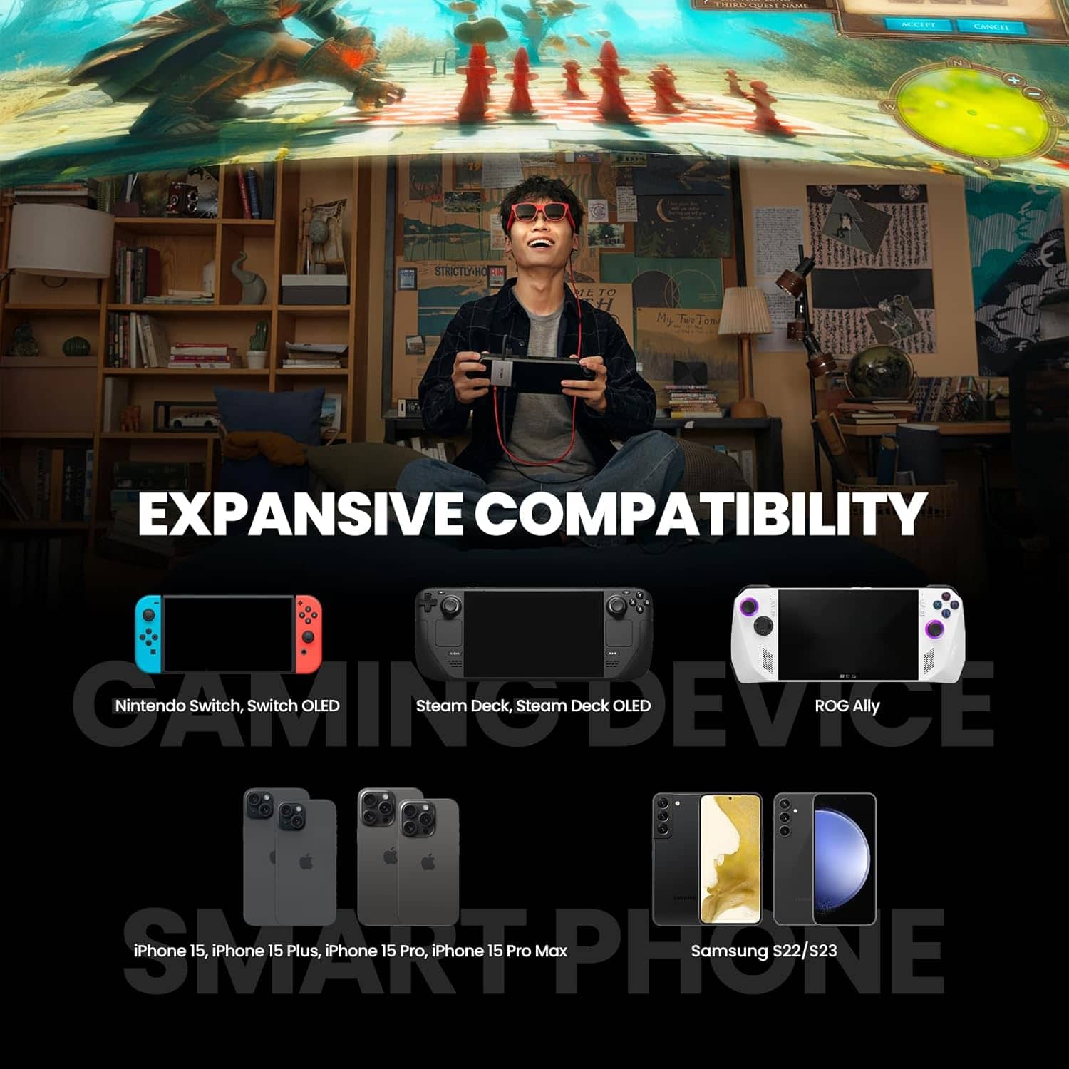 EXPANSIVE COMPATIBILITY
Nintendo Switch, Switch OLED
Steam Deck, Steam Deck OLED
ROG Ally
iPhone 15, iPhone 15 Plus, iPhone 15 Pro, iPhone 15 Pro Max
Samsung S22/s23