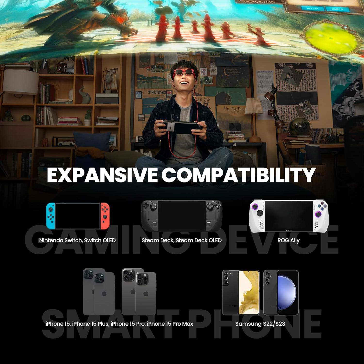 EXPANSIVE COMPATIBILITY

Nintendo Switch, Switch OLED

Steam Deck, Steam Deck OLED

ROG Ally

iPhone 15, iPhone 15 Plus, iPhone 15 Pro, iPhone 15 Pro Max

Samsung S22/s23