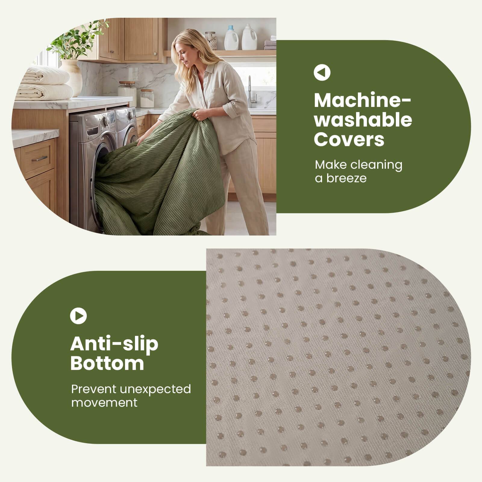Machine-washable Covers  
Make cleaning a breeze  

Anti-slip Bottom  
Prevent unexpected movement
