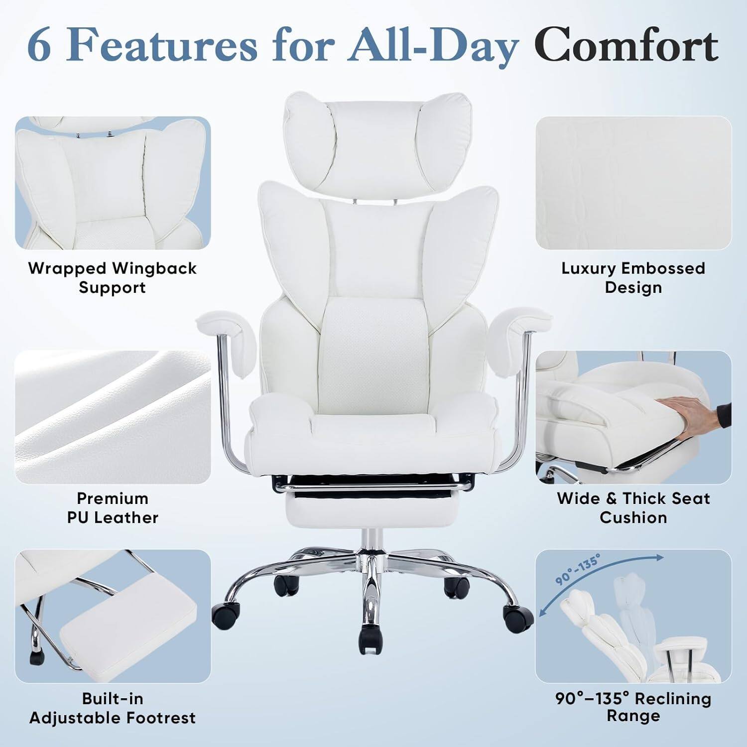6 Features for All-Day Comfort

- Wrapped Wingback Support
- Luxury Embossed Design
- Premium PU Leather
- Wide & Thick Seat Cushion
- Built-in Adjustable Footrest
- 90°-135° Reclining Range