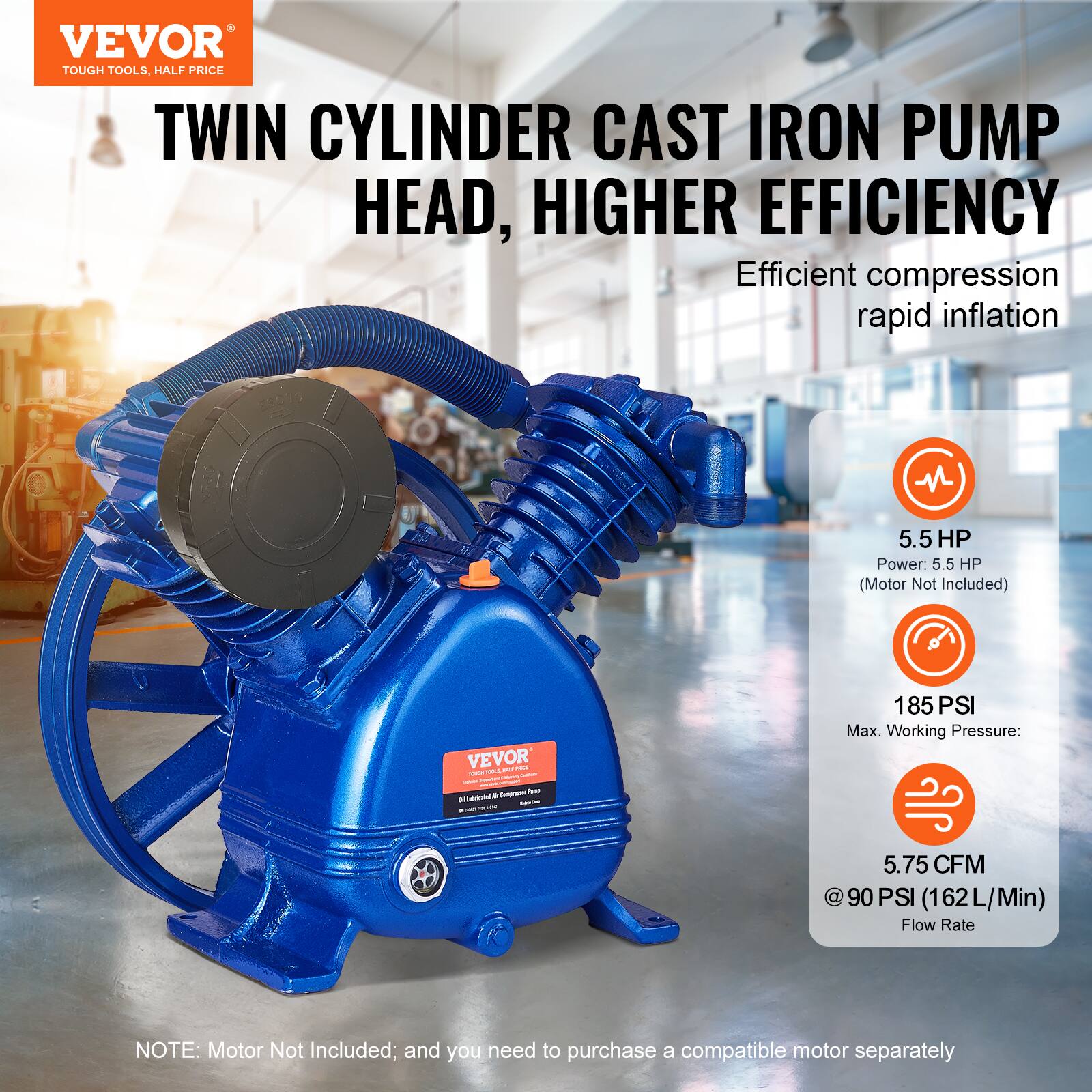 VEVOR TOUGH TOOLS, HALF PRICE

TWIN CYLINDER CAST IRON PUMP HEAD, HIGHER EFFICIENCY

Efficient compression rapid inflation

- Power: 5.5 HP (Motor Not Included)
- Max. Working Pressure: 185 PSI
- Flow Rate: 5.75 CFM @ 90 PSI (162 L/Min)

NOTE: Motor Not Included; and you need to purchase a compatible motor separately
