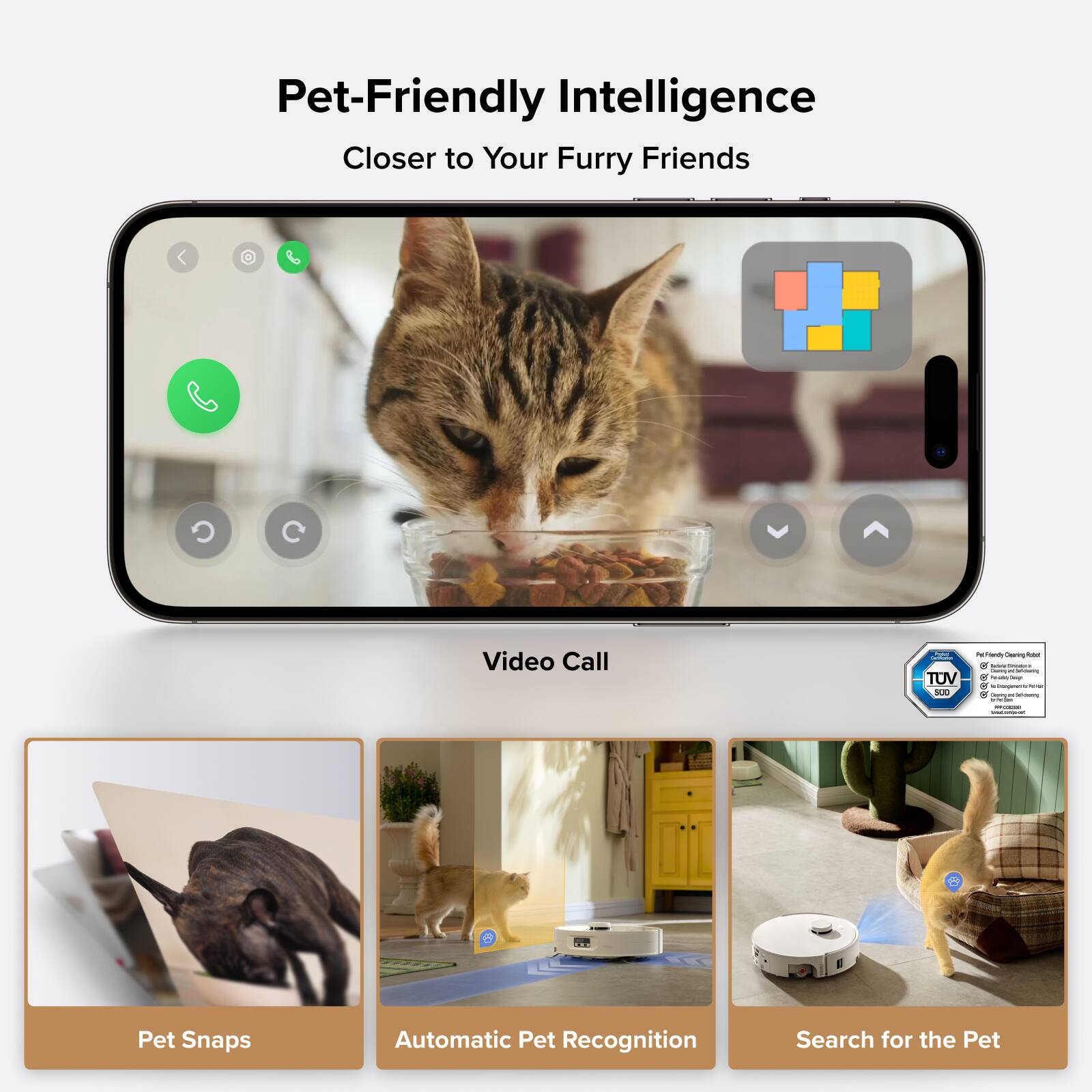 Pet-Friendly Intelligence  
Closer to Your Furry Friends  

Video Call  

Pet Snaps  
Automatic Pet Recognition  
Search for the Pet  

TUV SUD - Pet-Friendly Cleaning Robot