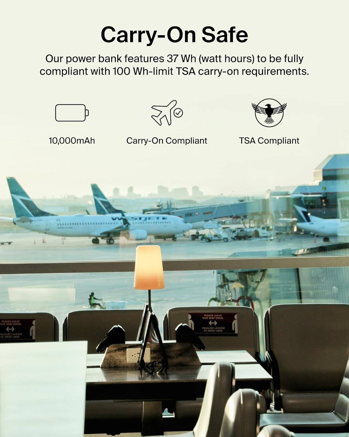 Carry-On Safe

Our power bank features 37 Wh (watt hours) to be fully compliant with 100 Wh-limit TSA carry-on requirements.

10,000mAh  
Carry-On Compliant  
TSA Compliant