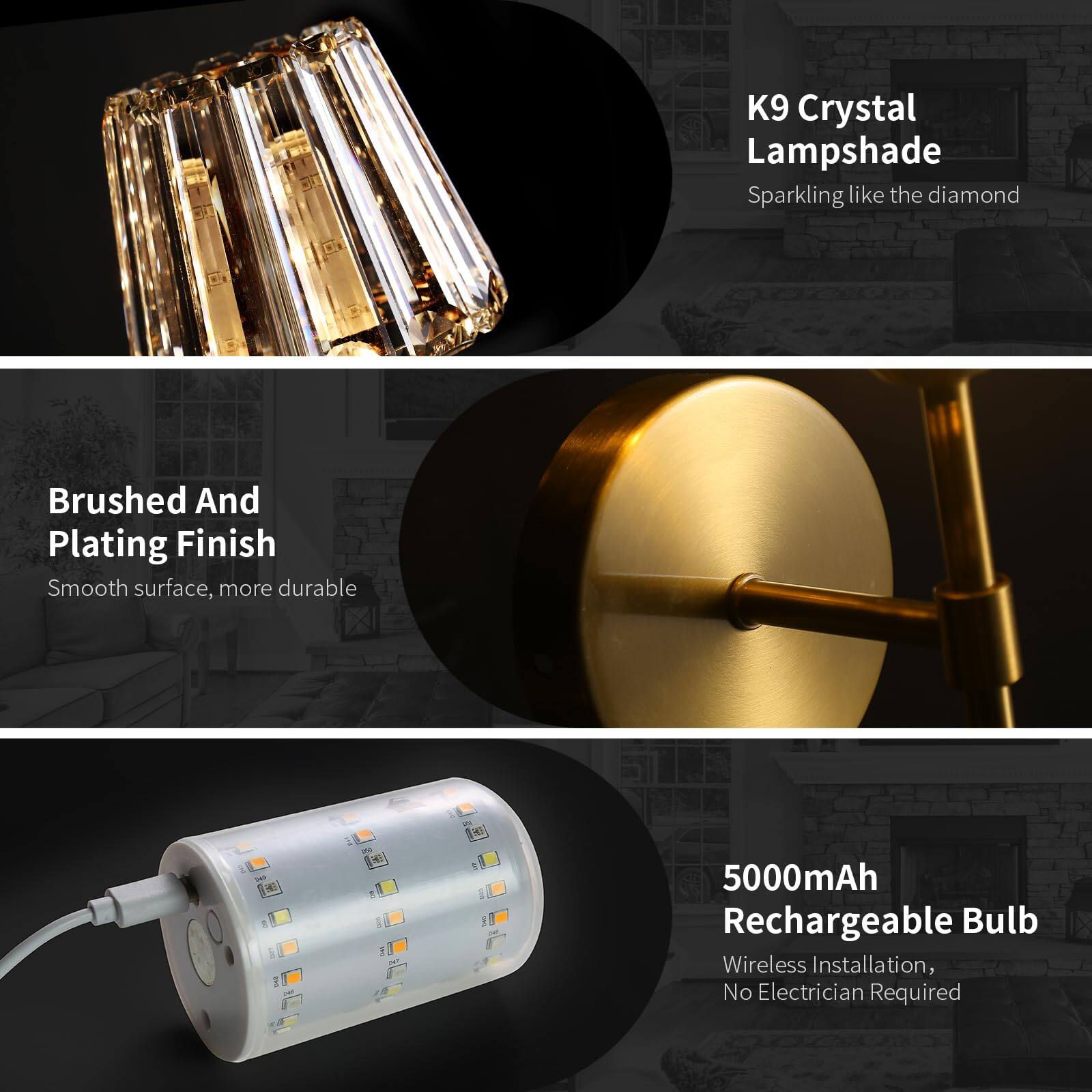 K9 Crystal Lampshade  
Sparkling like the diamond  

Brushed And Plating Finish  
Smooth surface, more durable  

5000mAh Rechargeable Bulb  
Wireless Installation, No Electrician Required