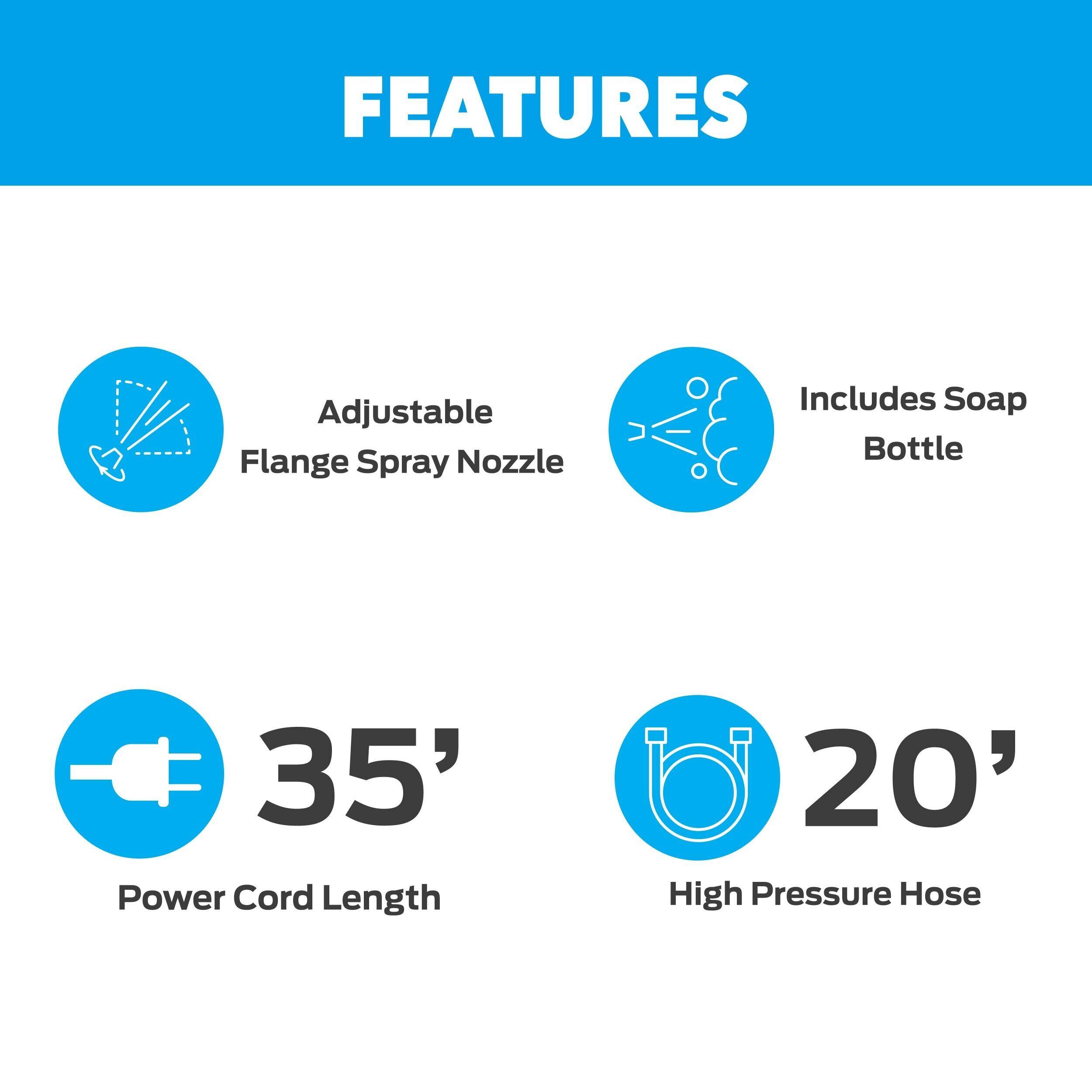 - Adjustable Flange Spray Nozzle
- Includes Soap Bottle
- 35' Power Cord Length
- 20' High Pressure Hose