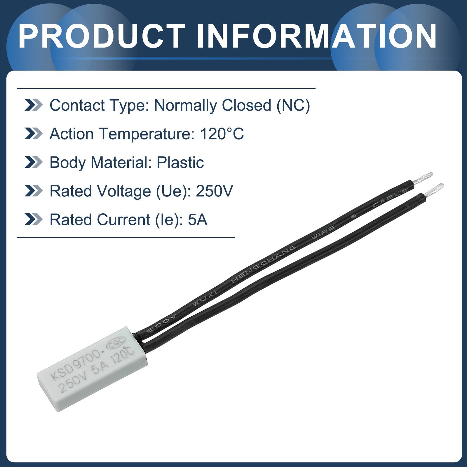PRODUCT INFORMATION

- Contact Type: Normally Closed (NC)
- Action Temperature: 120°C
- Body Material: Plastic
- Rated Voltage (Ue): 250V
- Rated Current (le): 5A

WIRE HENGCHANG WUXI 5ODV CQC Q KSD9700 120C 5A 250V CARLE