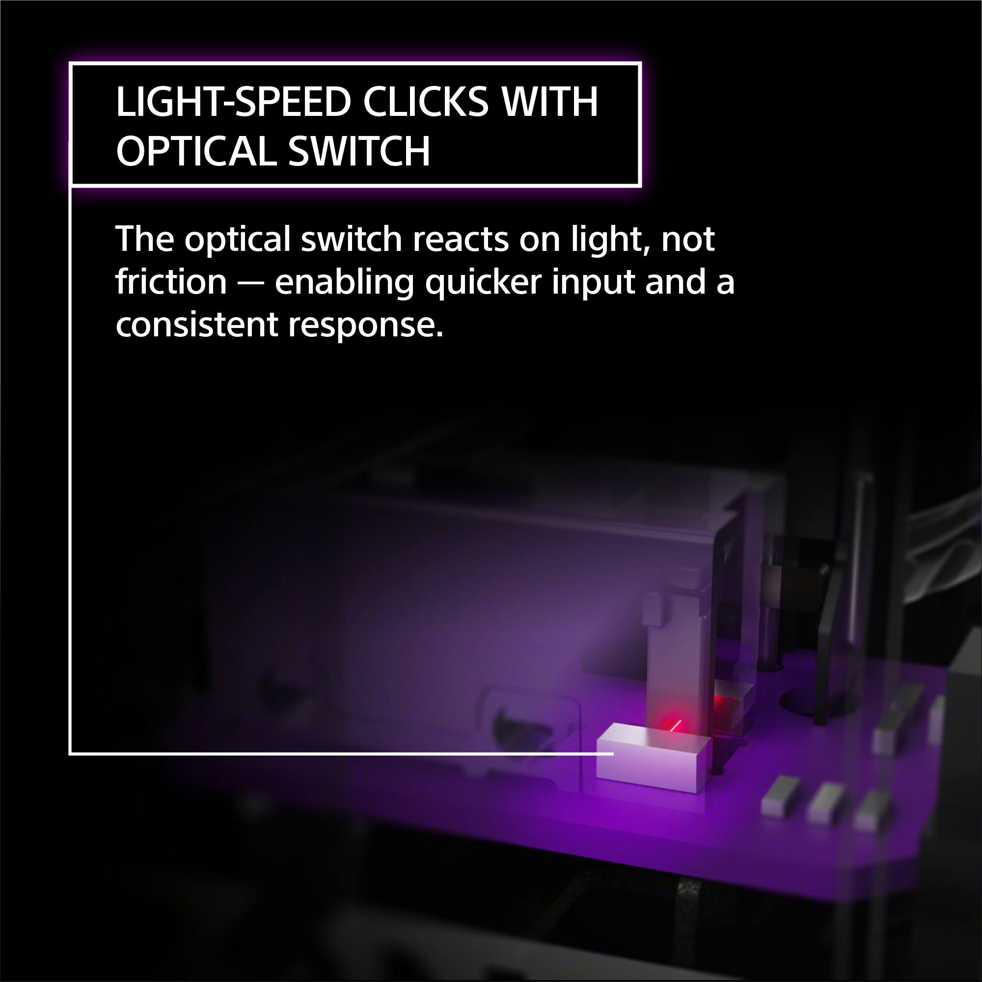 LIGHT-SPEED CLICKS WITH OPTICAL SWITCH

The optical switch reacts on light, not friction — enabling quicker input and a consistent response.