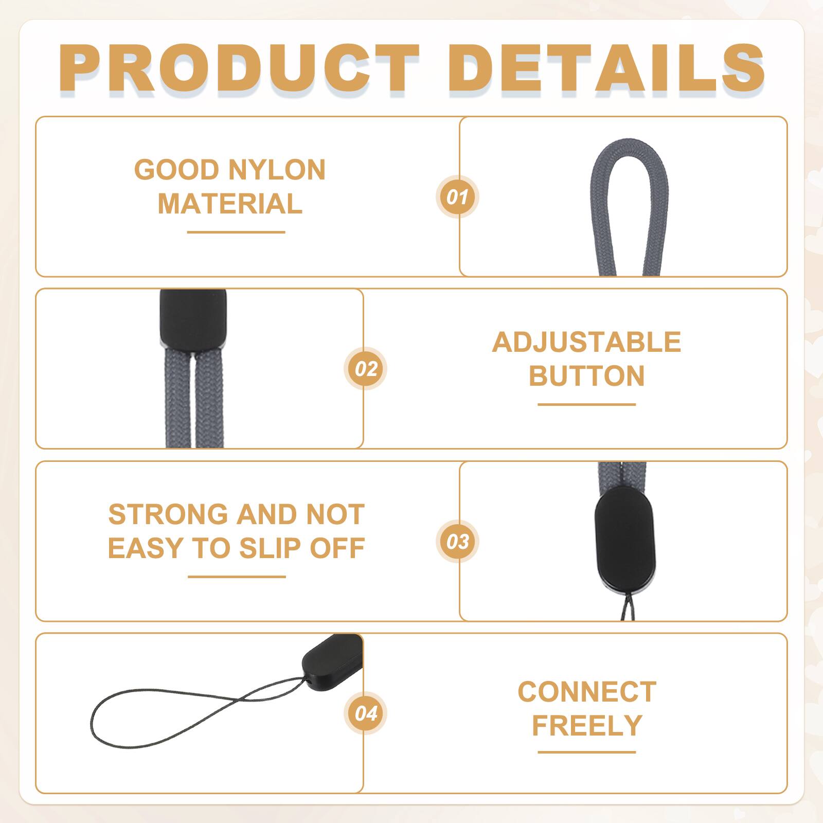 PRODUCT DETAILS

01 GOOD NYLON MATERIAL

02 ADJUSTABLE BUTTON

03 STRONG AND NOT EASY TO SLIP OFF

04 CONNECT FREELY