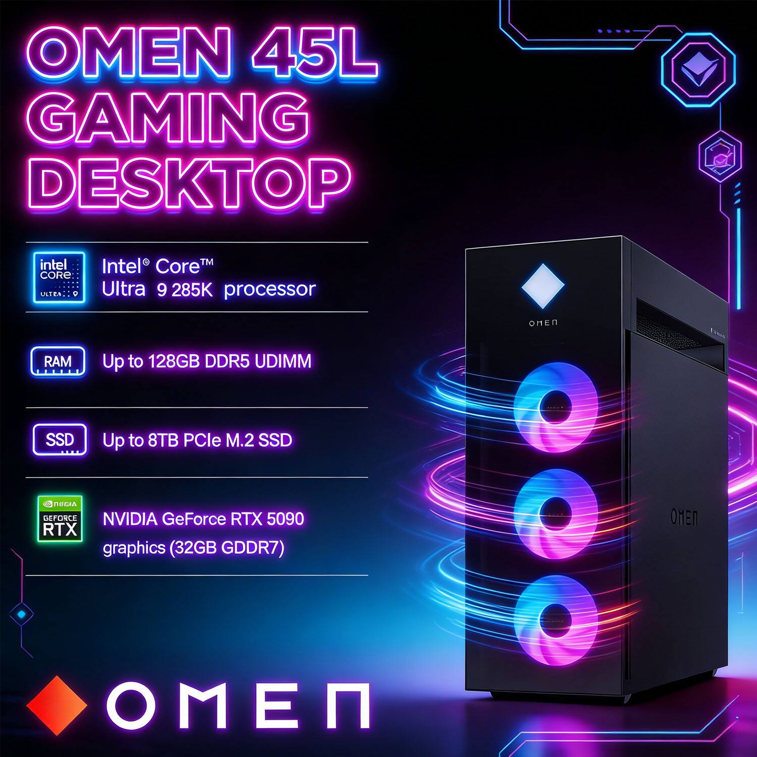 OMEN 45L GAMING DESKTOP  
Intel® Core™ Ultra 9 285K processor  
Up to 128GB DDR5 UDIMM  
Up to 8TB PCIe M.2 SSD  
NVIDIA GeForce RTX 5090 graphics (32GB GDDR7)