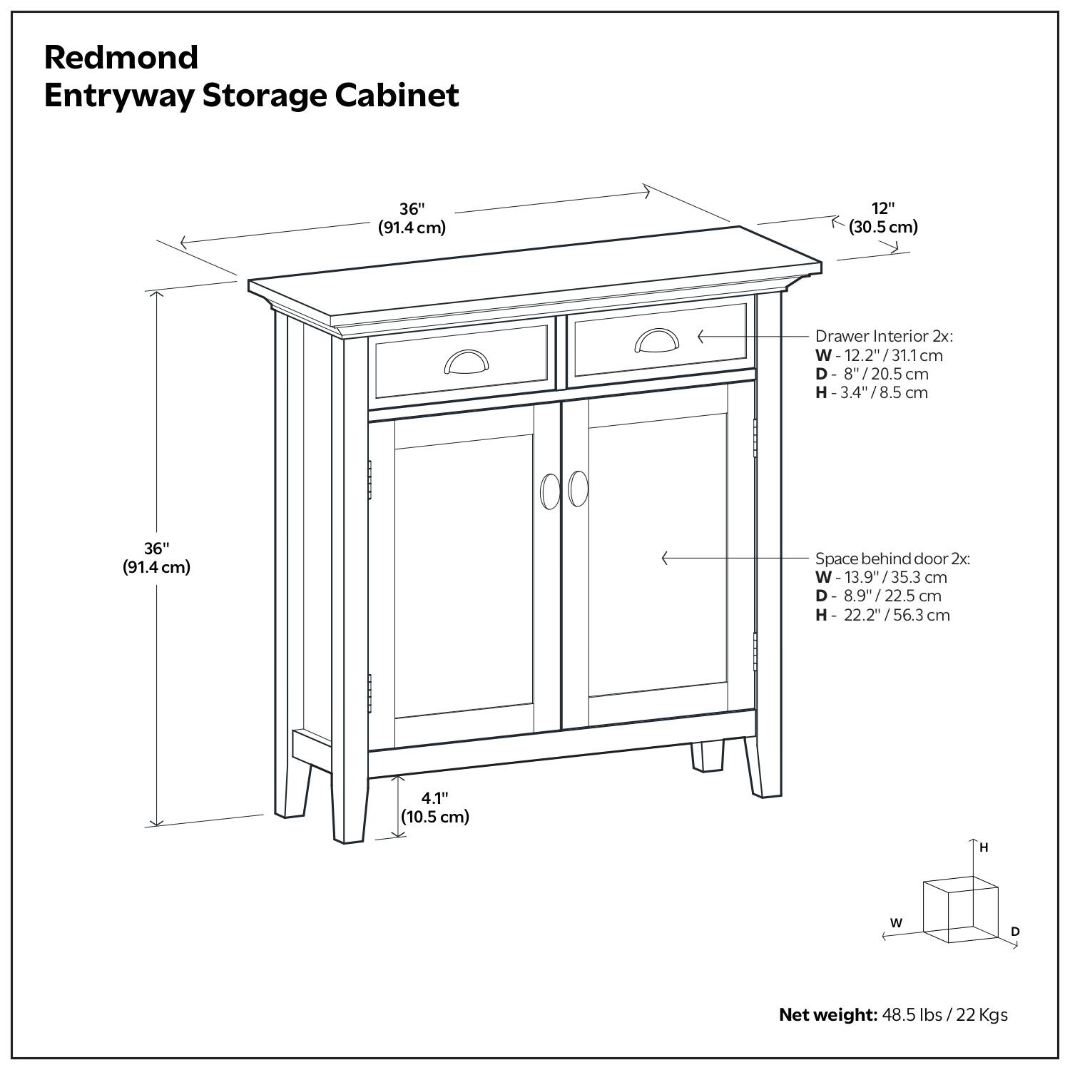 Redmond Entryway Storage Cabinet

- Dimensions:
  - Overall: 36" (91.4 cm) W x 12" (30.5 cm) D x 36" (91.4 cm) H
  - Drawer Interior: 2x W-12.2" (31.1 cm) D-8" (20.5 cm) H-3.4" (8.5 cm)
  - Space behind door: 2x W-13.9" (35.3 cm) D-8.9" (22.5 cm) H-22.2" (56.3 cm)
  - Net weight: 48.5 lbs (22 kg)