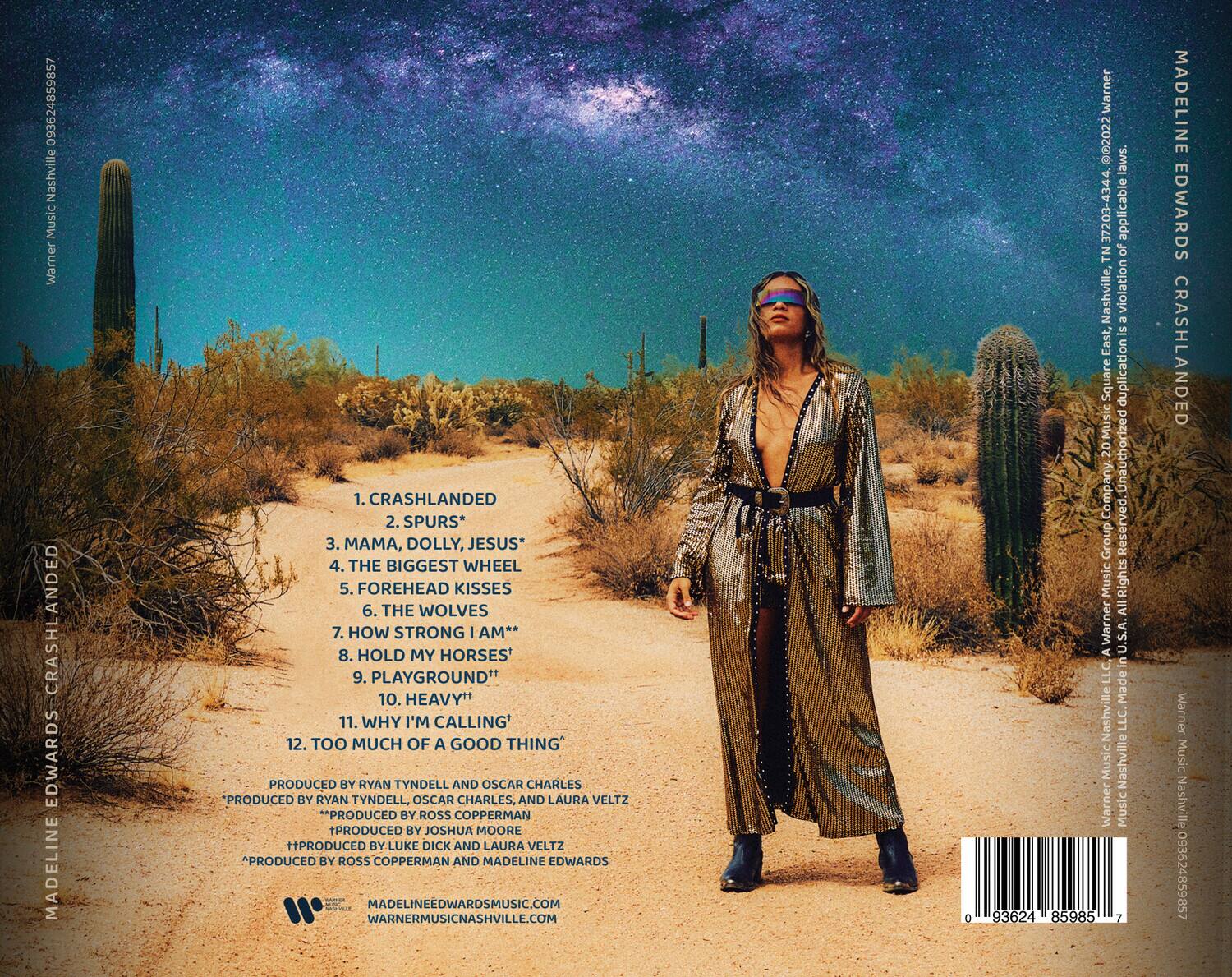 **MADELINE EDWARDS**  
**CRASHLANDED**

1. CRASHLANDED  
2. SPURS*  
3. MAMA, DOLLY, JESUS*  
4. THE BIGGEST WHEEL  
5. FOREHEAD KISSES  
6. THE WOLVES  
7. HOW STRONG I AM**  
8. HOLD MY HORSES  
9. PLAYGROUND  
10. HEAVY  
11. WHY I'M CALLING  
12. TOO MUCH OF A GOOD THING  

PRODUCED BY RYAN TYNDELL AND OSCAR CHARLES  
*PRODUCED BY RYAN TYNDELL, OSCAR CHARLES, AND LAURA VELTZ  
**PRODUCED BY ROSS COPPERMAN  
†PRODUCED BY JOSHUA MOORE  
‡PRODUCED BY LUKE DICK AND LAURA VELTZ  
PRODUCED BY ROSS COPPERMAN AND MADELINE EDWARDS  

MADELINEEDWARDSMUSIC.COM  
WARNERMUSICNASHVILLE.COM  

093624859857  

WARNER MUSIC NASHVILLE  
MADELINE EDWARDS