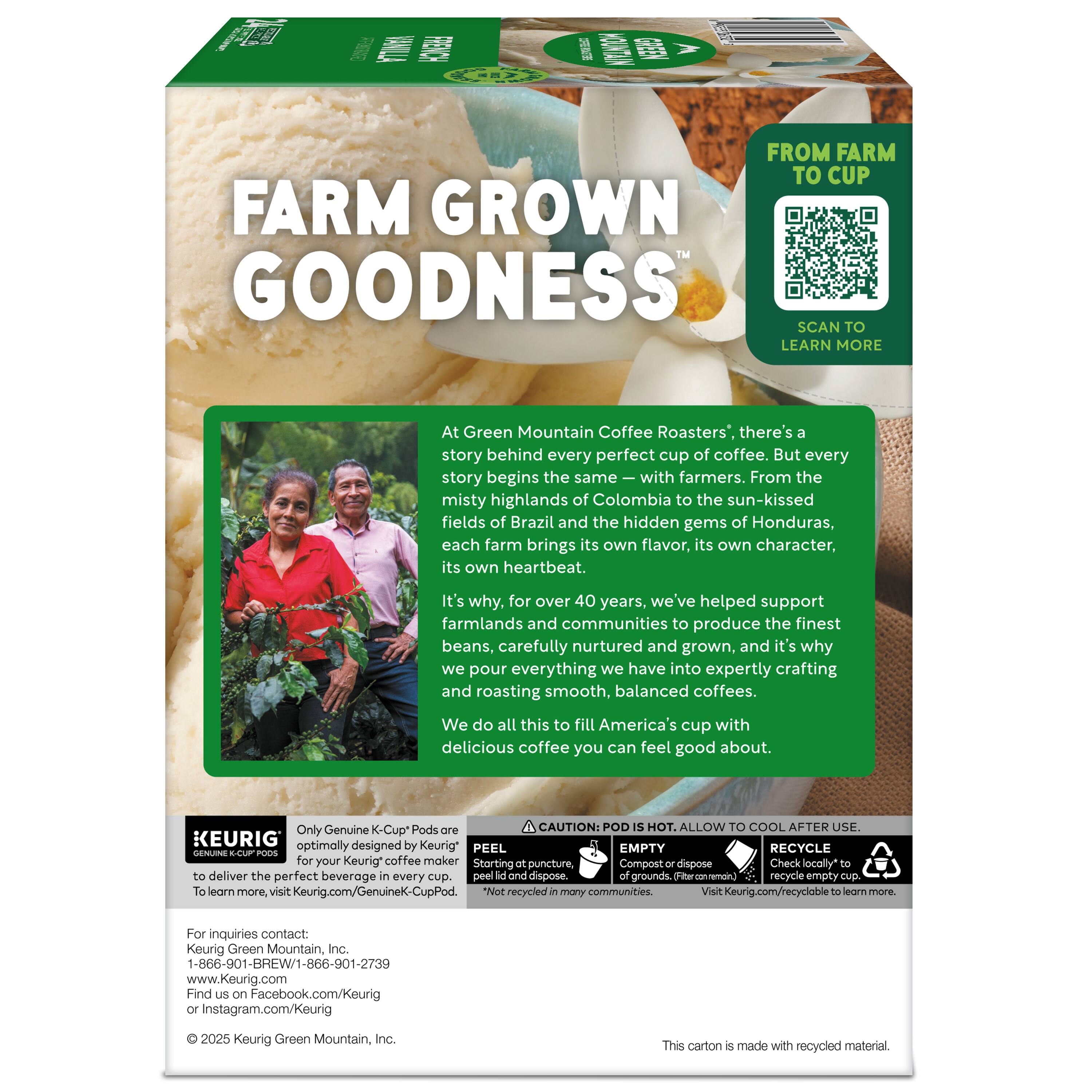 **FARM GROWN GOODNESS™**

**FROM FARM TO CUP**

**SCAN TO LEARN MORE**

---

At Green Mountain Coffee Roasters®, there's a story behind every perfect cup of coffee. But every story begins the same—with farmers. From the misty highlands of Colombia to the sun-kissed fields of Brazil and the hidden gems of Honduras, each farm brings its own flavor, its own character, its own heartbeat. It's why, for over 40 years, we've helped support farmlands and communities to produce the finest beans, carefully nurtured and grown, and it's why we pour everything we have into expertly crafting and roasting smooth, balanced coffees. We do all this to fill America's cup with delicious coffee you can feel good about.

---

**CAUTION: POD IS HOT. ALLOW TO COOL AFTER USE.**

**EMPTY: Compost or dispose of grounds or empty cup. Check locally to recycle.**

**RECYCLE: Check locally to recycle empty cup.**

**PEEL: Starting puncture, peel lid and dispose.**

**Only Genuine K-Cup® Pods are optimally designed by Keurig® for your Keurig® coffee maker to deliver the perfect beverage
