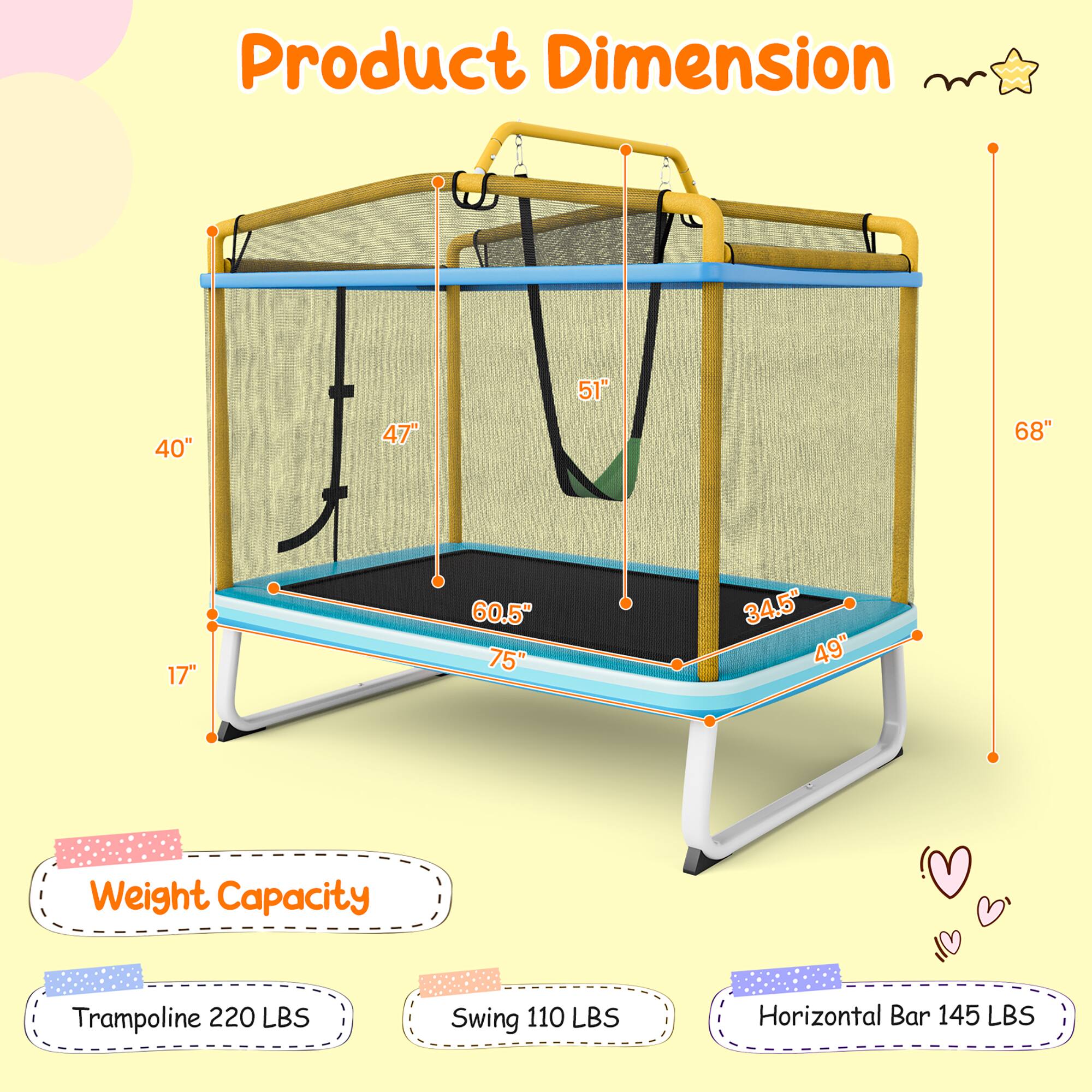 Product Dimension

- 40"
- 47"
- 51"
- 68"
- 17"
- 60.5"
- 75"
- 34.5"
- 49"

Weight Capacity

- Trampoline: 220 LBS
- Swing: 110 LBS
- Horizontal Bar: 145 LBS
