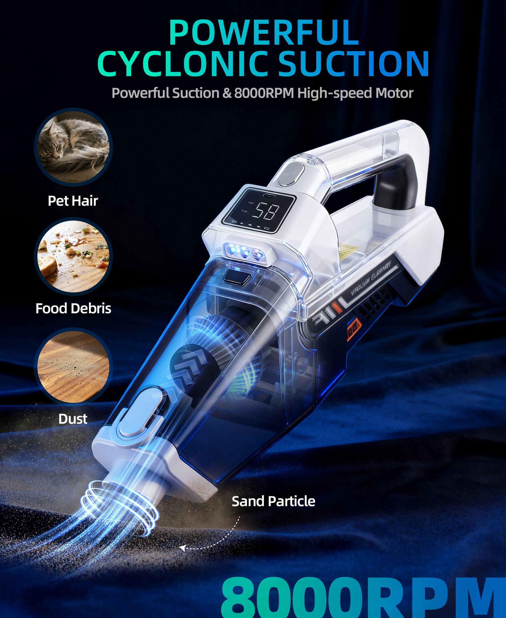 POWERFUL CYCLONIC SUCTION  
Powerful Suction & 8000RPM High-speed Motor  

Pet Hair  
Food Debris  
Dust  
Sand Particle  

8000RPM