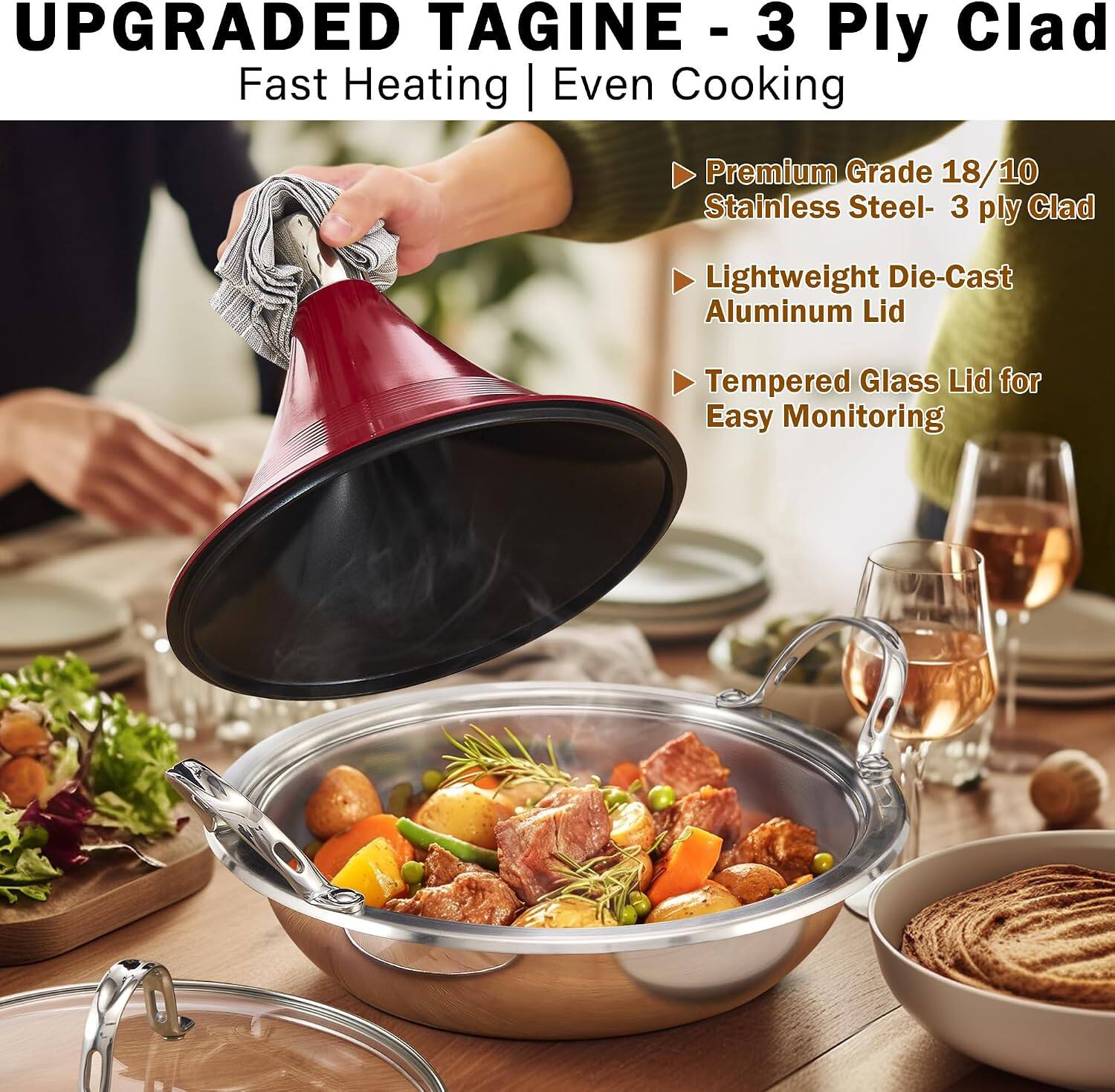 UPGRADED TAGINE - 3 Ply Clad  
Fast Heating | Even Cooking  

- Premium Grade 18/10 Stainless Steel - 3 ply Clad  
- Lightweight Die-Cast Aluminum Lid  
- Tempered Glass Lid for Easy Monitoring