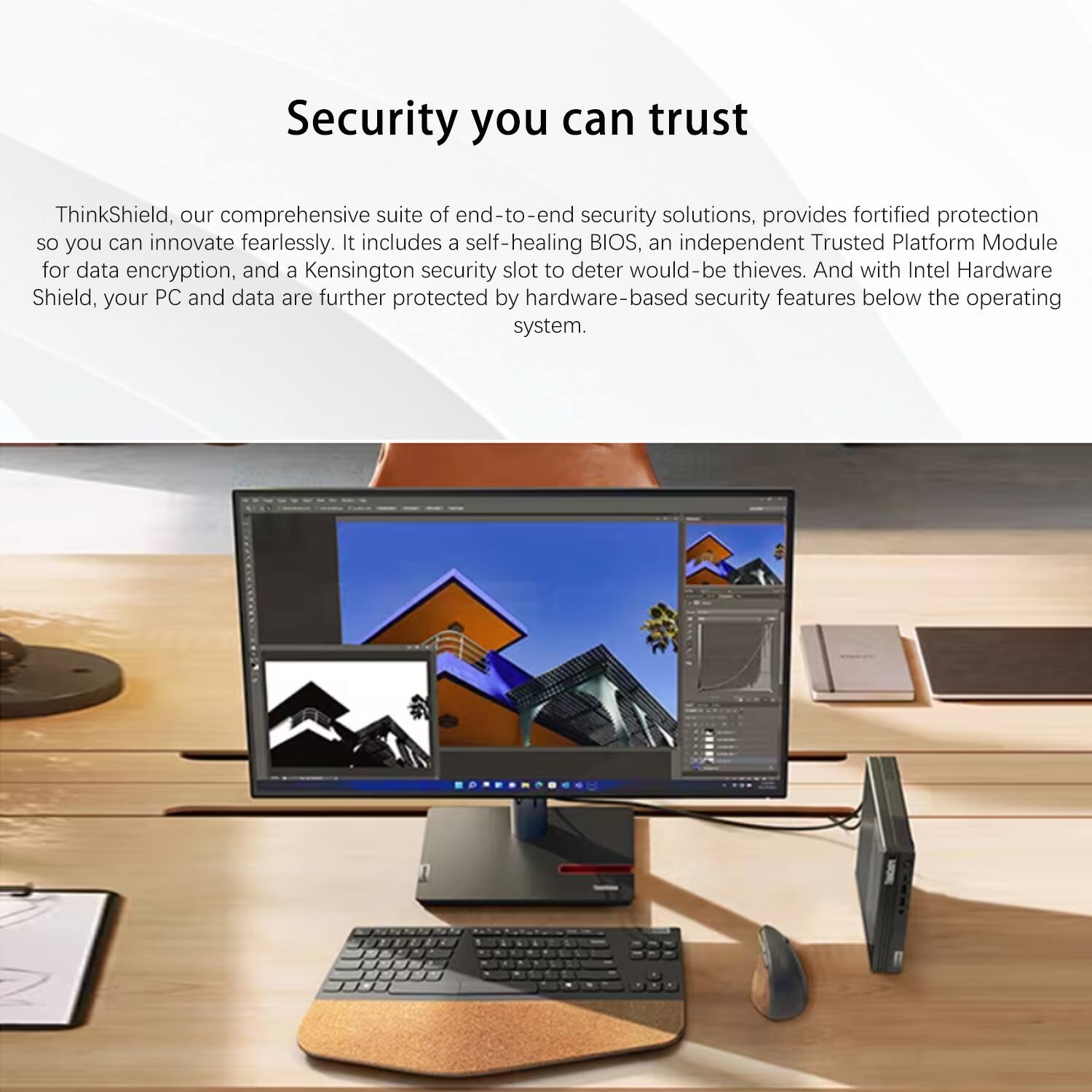 Security you can trust

ThinkShield, our comprehensive suite of end-to-end security solutions, provides fortified protection so you can innovate fearlessly. It includes a self-healing BIOS, an independent Trusted Platform Module for data encryption, and a Kensington security slot to deter would-be thieves. And with Intel Hardware Shield, your PC and data are further protected by hardware-based security features below the operating system.