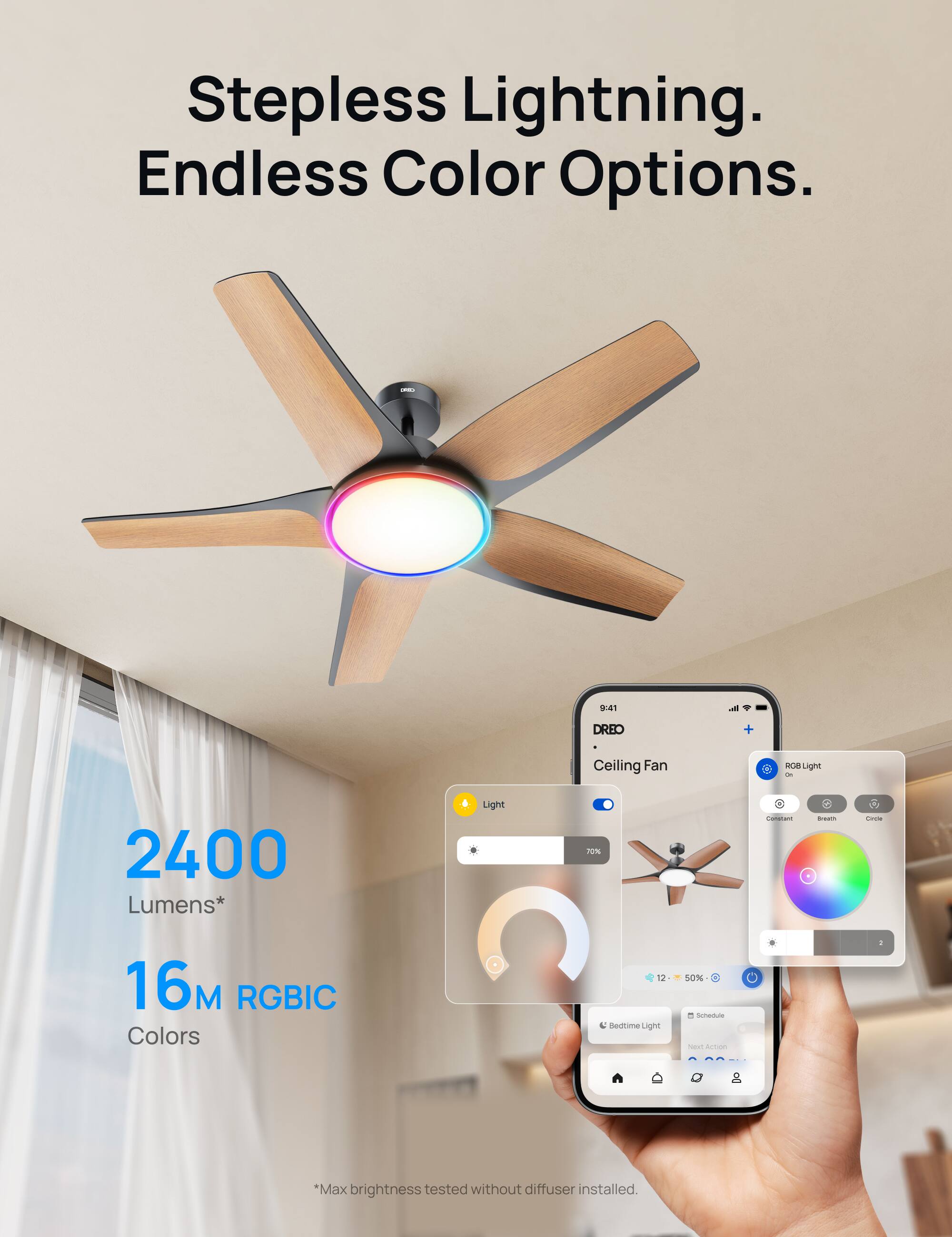 Stepless Lightning. Endless Color Options.  
- 9:41  
DREO Ceiling Fan  
- 2400 Lumens*  
- 16M RGBIC Colors  
- Sedite Light 50%  
*Max brightness tested without diffuser installed.