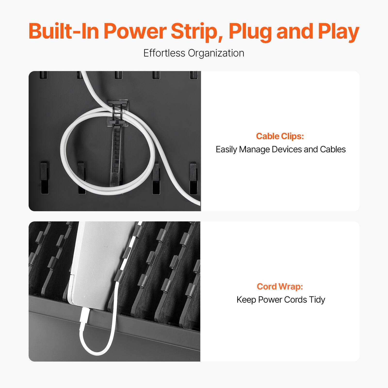 Built-In Power Strip, Plug and Play  
Effortless Organization  

Cable Clips:  
Easily Manage Devices and Cables  

Cord Wrap:  
Keep Power Cords Tidy