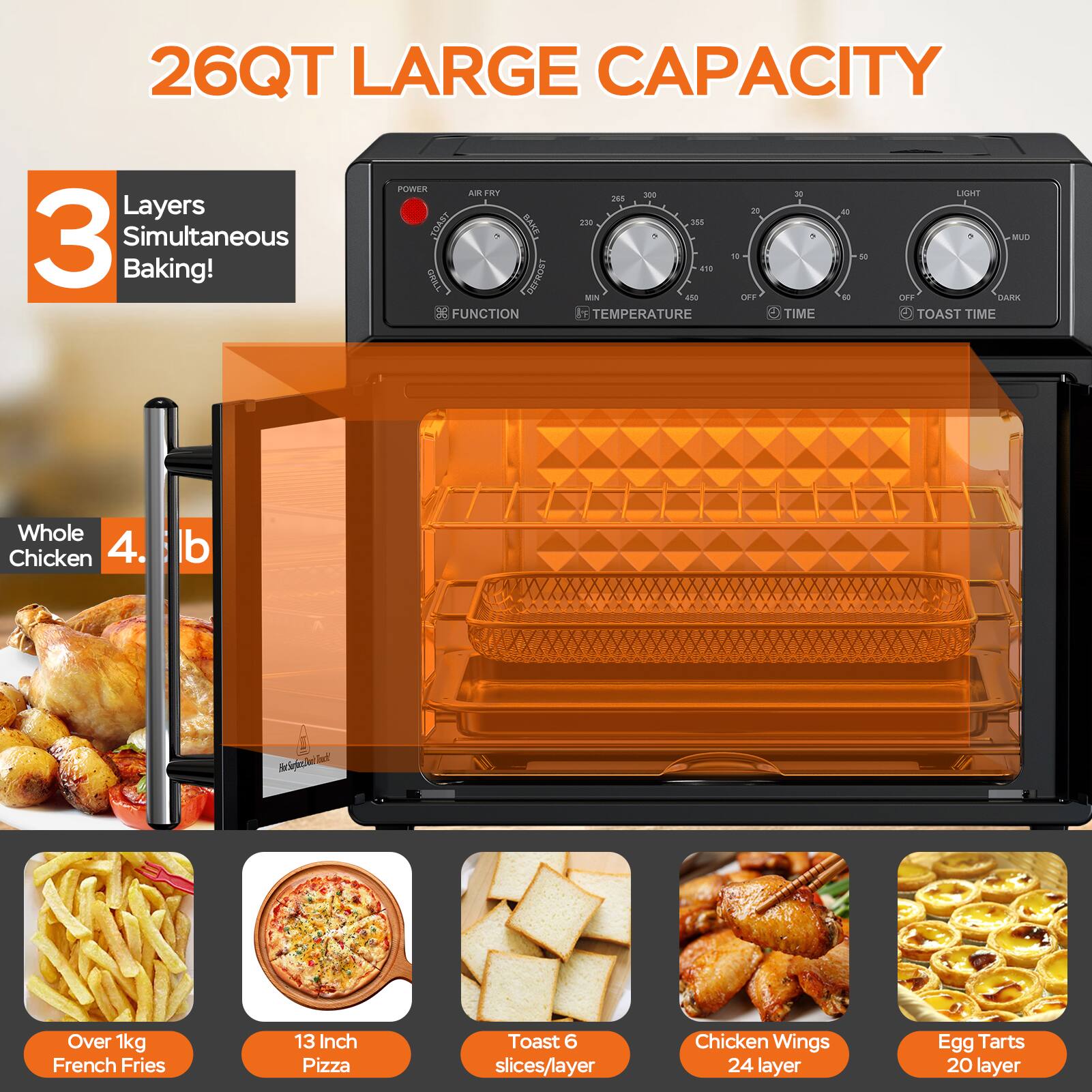 26QT LARGE CAPACITY

3 Layers Simultaneous Baking!

Whole Chicken 4.5 lb

Over 1kg French Fries

13 Inch Pizza

Toast 6 slices/layer

Chicken Wings 24 layer

Egg Tarts 20 layer