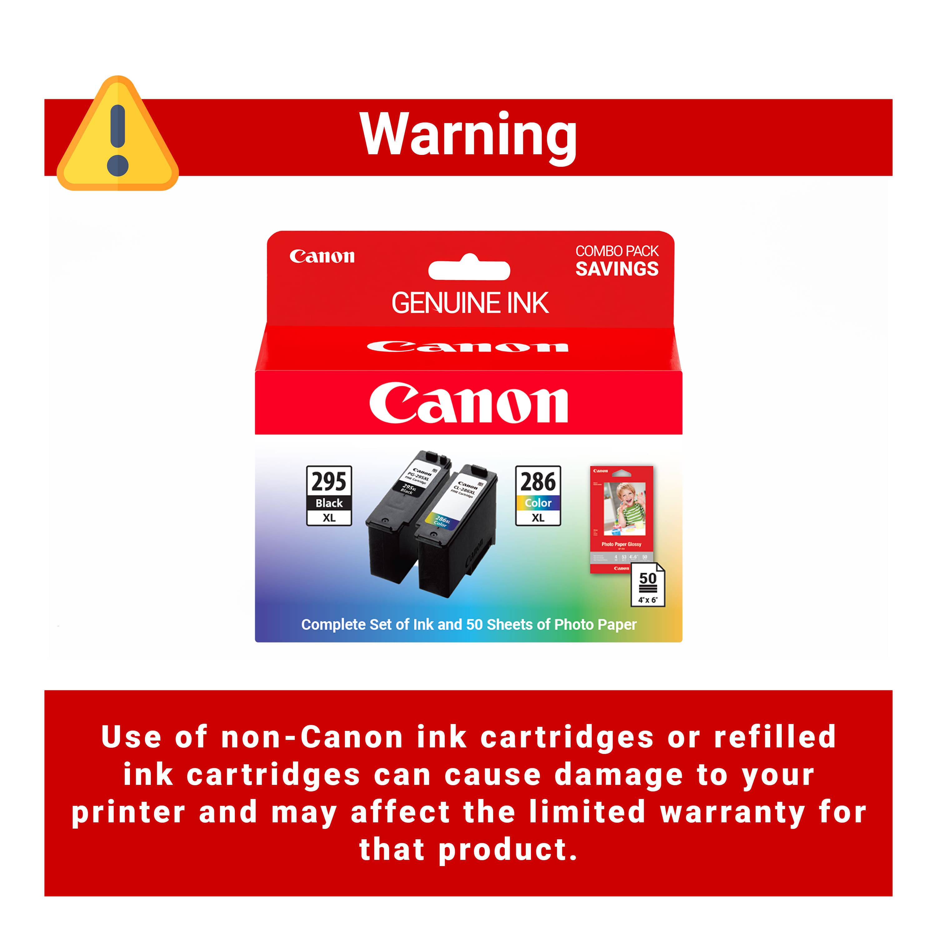 Warning
Canon COMBO PACK SAVINGS
GENUINE INK
Canon
295 Black XL
286 Color XL
Complete Set of Ink and 50 Sheets of Photo Paper
Use of non-Canon ink cartridges or refilled ink cartridges can cause damage to your printer and may affect the limited warranty for that product.